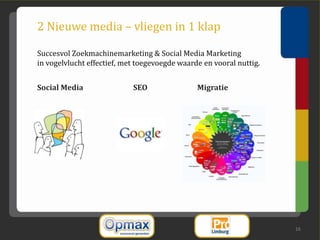 2 Nieuwe media – vliegen in 1 klap

Succesvol Zoekmachinemarketing & Social Media Marketing
in vogelvlucht effectief, met toegevoegde waarde en vooral nuttig.


Social Media                SEO                Migratie




                                                                     16
 