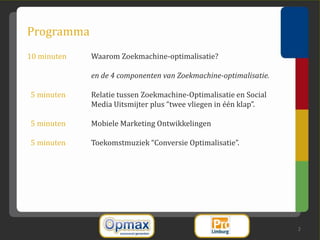 Programma
10 minuten   Waarom Zoekmachine-optimalisatie?

             en de 4 componenten van Zoekmachine-optimalisatie.

5 minuten    Relatie tussen Zoekmachine-Optimalisatie en Social
             Media Uitsmijter plus “twee vliegen in één klap”.

5 minuten    Mobiele Marketing Ontwikkelingen

5 minuten    Toekomstmuziek “Conversie Optimalisatie”.




                                                                  2
 