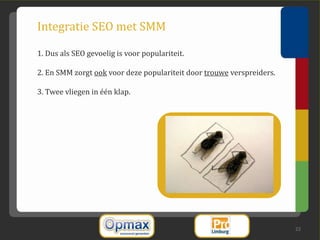 Integratie SEO met SMM

1. Dus als SEO gevoelig is voor populariteit.

2. En SMM zorgt ook voor deze populariteit door trouwe verspreiders.

3. Twee vliegen in één klap.




                                                                       22
 