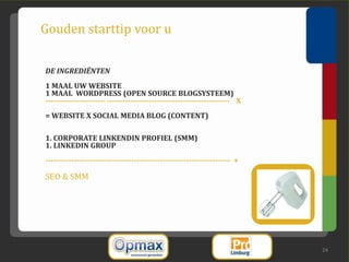 Gouden starttip voor u

DE INGREDIËNTEN
1 MAAL UW WEBSITE
1 MAAL WORDPRESS (OPEN SOURCE BLOGSYSTEEM)
----------------------- ----------------------------------------------- X
= WEBSITE X SOCIAL MEDIA BLOG (CONTENT)

1. CORPORATE LINKENDIN PROFIEL (SMM)
1. LINKEDIN GROUP
----------------------------------------------------------------------- +

SEO & SMM




                                                                            24
 
