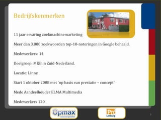 Bedrijfskenmerken

11 jaar ervaring zoekmachinemarketing

Meer dan 3.000 zoekwoorden top-10-noteringen in Google behaald.

Medewerkers: 14

Doelgroep: MKB in Zuid-Nederland.

Locatie: Linne

Start 1 oktober 2008 met `op basis van prestatie – concept´

Mede Aandeelhouder ELMA Multimedia

Medewerkers 120


                                                                  3
 