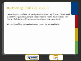 Doelstelling Opmax 2012-2013
Het realiseren van hét toekomstige Online Marketing Bureau die virtueel
binnen uw organisatie, zonder directe kosten, en dus puur op basis van
daadwerkelijke betaalde omzetten, past binnen uw organisatie.

Van zoekmachine-optimalisatie naar conversie-optimalisatie.




                                                                          4
 