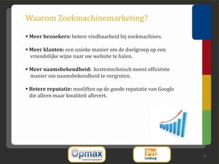 Waarom Zoekmachinemarketing?

 Meer bezoekers: betere vindbaarheid bij zoekmachines.

 Meer klanten: een unieke manier om de doelgroep op een
  vriendelijke wijze naar uw website te halen.

 Meer naamsbekendheid: kostentechnisch meest efficiënte
  manier om naamsbekendheid te vergroten.

 Betere reputatie: meeliften op de goede reputatie van Google
  die alleen maar kwaliteit aflevert.




                                                                 9
 