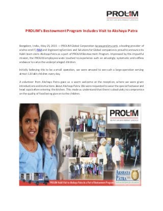 PROLIM’s Bestowment Program Includes Visit to Akshaya Patra
Bangalore, India., May 25, 2015 — PROLIM Global Corporation (www.prolim.com), a leading provider of
end-to-end IT, PLM and Engineering Services and Solutions for Global companies is proud to announce its
Hubli team visits Akshaya Patra as a part of PROLIM Bestowment Program. Impressed by this impactful
mission, the PROLIM employees were touched to experience such an amazingly systematic and selfless
endeavor to serve the underprivileged children.
Initially believing this to be a small operation, we were amazed to see such a large operation serving
almost 1.8 lakh children every day.
A volunteer from Akshaya Patra gave us a warm welcome at the reception, where we were given
introductions and instructions about Akshaya Patra. We were requested to wear the special footwear and
head caps before entering the kitchen. This made us understand that there is absolutely no compromise
on the quality of food being give en to the children.
 