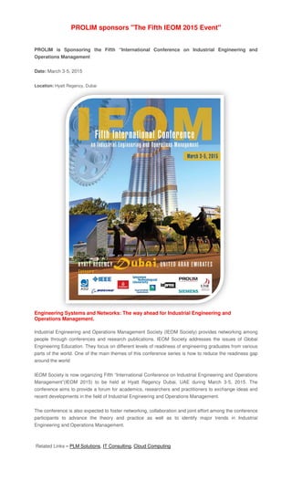 PROLIM sponsors "The Fifth IEOM 2015 Event"
PROLIM is Sponsoring the Fifth “International Conference on Industrial Engineering and
Operations Management
Date: March 3-5, 2015
Location: Hyatt Regency, Dubai
Engineering Systems and Networks: The way
Operations Management.
Industrial Engineering and Operations Management Society (IEOM Society) provides networking among
people through conferences and research publications. IEOM Society addresses the issues of Global
Engineering Education. They focus on different levels of readiness of engineering graduates from various
parts of the world. One of the main themes of this conference series is how to reduce the readiness gap
around the world
IEOM Society is now organizi
Management”(IEOM 2015) to be held at Hyatt Regency Dubai, UAE during March 3
conference aims to provide a forum for academics, researchers and practitioners to exchang
recent developments in the field of Industrial Engineer
The conference is also expected to foster networking, collaboration and joint effort among the conference
participants to advance the theory and practice as
Engineering and Operations Management.
Related Links – PLM Solutions
PROLIM sponsors "The Fifth IEOM 2015 Event"
PROLIM is Sponsoring the Fifth “International Conference on Industrial Engineering and
Operations Management
Hyatt Regency, Dubai
Engineering Systems and Networks: The way ahead for Industrial Engineering and
Operations Management.
Industrial Engineering and Operations Management Society (IEOM Society) provides networking among
people through conferences and research publications. IEOM Society addresses the issues of Global
Engineering Education. They focus on different levels of readiness of engineering graduates from various
parts of the world. One of the main themes of this conference series is how to reduce the readiness gap
IEOM Society is now organizing Fifth “International Conference on Industrial Engineering and Operations
Management”(IEOM 2015) to be held at Hyatt Regency Dubai, UAE during March 3
conference aims to provide a forum for academics, researchers and practitioners to exchang
recent developments in the field of Industrial Engineering and Operations Management.
The conference is also expected to foster networking, collaboration and joint effort among the conference
participants to advance the theory and practice as well as to identify major trends in Industrial
Engineering and Operations Management.
PLM Solutions, IT Consulting, Cloud Computing
PROLIM sponsors "The Fifth IEOM 2015 Event"
PROLIM is Sponsoring the Fifth “International Conference on Industrial Engineering and
ahead for Industrial Engineering and
Industrial Engineering and Operations Management Society (IEOM Society) provides networking among
people through conferences and research publications. IEOM Society addresses the issues of Global
Engineering Education. They focus on different levels of readiness of engineering graduates from various
parts of the world. One of the main themes of this conference series is how to reduce the readiness gap
ng Fifth “International Conference on Industrial Engineering and Operations
Management”(IEOM 2015) to be held at Hyatt Regency Dubai, UAE during March 3-5, 2015. The
conference aims to provide a forum for academics, researchers and practitioners to exchange ideas and
ing and Operations Management.
The conference is also expected to foster networking, collaboration and joint effort among the conference
well as to identify major trends in Industrial
PROLIM is Sponsoring the Fifth “International Conference on Industrial Engineering and
Industrial Engineering and Operations Management Society (IEOM Society) provides networking among
people through conferences and research publications. IEOM Society addresses the issues of Global
Engineering Education. They focus on different levels of readiness of engineering graduates from various
parts of the world. One of the main themes of this conference series is how to reduce the readiness gap
ng Fifth “International Conference on Industrial Engineering and Operations
5, 2015. The
e ideas and
The conference is also expected to foster networking, collaboration and joint effort among the conference
well as to identify major trends in Industrial
 