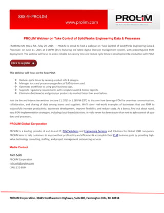 PROLIM Corporation, 30445 Northwestern Highway, Suite380, Farmington Hills, MI 48334
PROLIM Webinar on Take Control of SolidWorks Engineering Data & Processes
FARMINGTON HILLS, MI., May 29, 2015 — PROLIM is proud to host a webinar on ‘Take Control of SolidWorks Engineering Data &
Processes’ on June 11, 2015 at 1:00PM (EST) featuring the latest digital lifecycle management system, with preconfigured PDM
deployment. The webinar will focus to access reliable data every time and reduce cycle times in development & production with PDM.
This Webinar will focus on the how PDM:
 Reduces cycle times by reusing product info & designs.
 Manages data and processes regardless of CAD system used.
 Optimizes workflows to using your business logic.
 Supports regulatory requirements with complete audit & history reports.
 Eliminates bottlenecks and gets your products to market faster than ever before.
Join the live and interactive webinar on June 11, 2015 at 1:00 PM (EST) to discover how Leverage PDM for seamless communication,
collaboration, and sharing of data among teams and suppliers. We’ll cover real-world examples of businesses that use PDM to
successfully increase productivity, accelerate development, improve flexibility, and reduce costs. As a bonus, find out about rapid,
easy PDM implementation strategies, including cloud-based solutions. It really never has been easier than now to take control of your
data and processes..
PROLIM Global Corporation
PROLIM is a leading provider of end-to-end IT, PLM Solutions and Engineering Services and Solutions for Global 1000 companies.
PROLIM aims to help customers to improve their profitability and efficiency & accomplish their PLM business goals by providing high-
value technology consulting, staffing, and project management outsourcing services
Media Contact
Rich Solti
PROLIM Corporation
rich.solti@prolim.com
(248) 522-6044
 