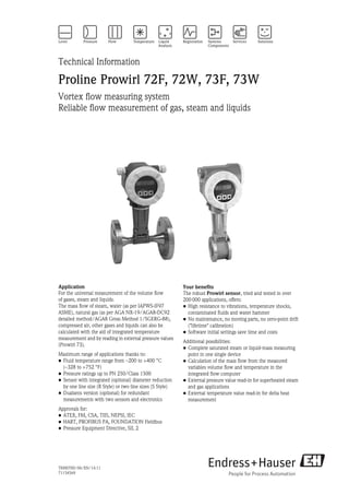 TI00070D/06/EN/14.11
71154569
Technical Information
Proline Prowirl 72F, 72W, 73F, 73W
Vortex flow measuring system
Reliable flow measurement of gas, steam and liquids
Application
For the universal measurement of the volume flow
of gases, steam and liquids.
The mass flow of steam, water (as per IAPWS-IF97
ASME), natural gas (as per AGA NX-19/AGA8-DC92
detailed method/AGA8 Gross Method 1/SGERG-88),
compressed air, other gases and liquids can also be
calculated with the aid of integrated temperature
measurement and by reading in external pressure values
(Prowirl 73).
Maximum range of applications thanks to:
• Fluid temperature range from –200 to +400 °C
(–328 to +752 °F)
• Pressure ratings up to PN 250/Class 1500
• Sensor with integrated (optional) diameter reduction
by one line size (R Style) or two line sizes (S Style)
• Dualsens version (optional) for redundant
measurements with two sensors and electronics
Approvals for:
• ATEX, FM, CSA, TIIS, NEPSI, IEC
• HART, PROFIBUS PA, FOUNDATION Fieldbus
• Pressure Equipment Directive, SIL 2
Your benefits
The robust Prowirl sensor, tried and tested in over
200 000 applications, offers:
• High resistance to vibrations, temperature shocks,
contaminated fluids and water hammer
• No maintenance, no moving parts, no zero-point drift
("lifetime" calibration)
• Software initial settings save time and costs
Additional possibilities:
• Complete saturated steam or liquid-mass measuring
point in one single device
• Calculation of the mass flow from the measured
variables volume flow and temperature in the
integrated flow computer
• External pressure value read-in for superheated steam
and gas applications
• External temperature value read-in for delta heat
measurement
 