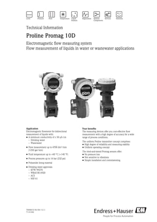 TI00081D/06/EN/13.11
71141466
Technical Information
Proline Promag 10D
Electromagnetic flow measuring system
Flow measurement of liquids in water or wastewater applications
Application
Electromagnetic flowmeter for bidirectional
measurement of liquids with:
• A minimum conductivity of 50 μS/cm
– Drinking water
– Wastewater
• Flow measurement up to 4700 dm³/min 
(1250 gal/min)
• Fluid temperature up to +60 °C (+140 °F)
• Process pressures up to 16 bar (232 psi)
• Polyamide lining material
• Drinking water approvals:
– KTW/W270
– WRAS BS 6920
– ACS
– NSF 61
Your benefits
The measuring devices offer you cost-effective flow
measurement with a high degree of accuracy for a wide
range of process conditions.
The uniform Proline transmitter concept comprises:
• High degree of reliability and measuring stability
• Uniform operating concept
The tried-and-tested Promag sensors offer:
• No pressure loss
• Not sensitive to vibrations
• Simple installation and commissioning
 
