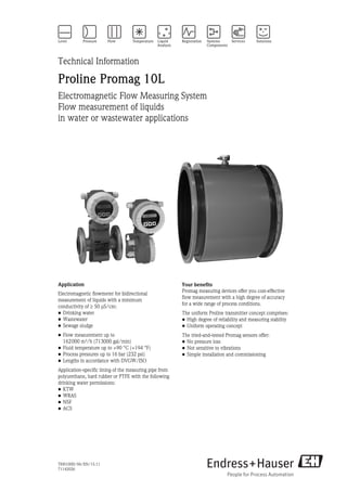 TI00100D/06/EN/15.11
71142026
Technical Information
Proline Promag 10L
Electromagnetic Flow Measuring System
Flow measurement of liquids 
in water or wastewater applications
Application
Electromagnetic flowmeter for bidirectional
measurement of liquids with a minimum 
conductivity of 50 μS/cm:
• Drinking water
• Wastewater
• Sewage sludge
• Flow measurement up to 
162000 m³/h (713000 gal/min)
• Fluid temperature up to +90 °C (+194 °F)
• Process pressures up to 16 bar (232 psi)
• Lengths in accordance with DVGW/ISO
Application-specific lining of the measuring pipe from
polyurethane, hard rubber or PTFE with the following
drinking water permissions:
• KTW
• WRAS
• NSF
• ACS
Your benefits
Promag measuring devices offer you cost-effective 
flow measurement with a high degree of accuracy 
for a wide range of process conditions.
The uniform Proline transmitter concept comprises:
• High degree of reliability and measuring stability
• Uniform operating concept
The tried-and-tested Promag sensors offer:
• No pressure loss
• Not sensitive to vibrations
• Simple installation and commissioning
 