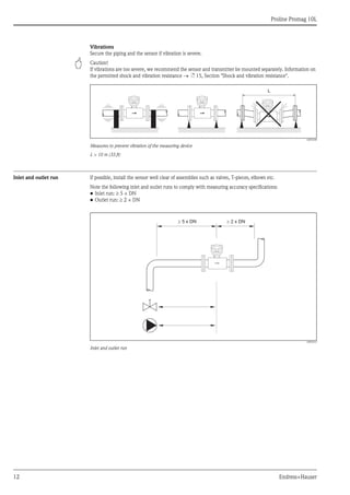 
Proline Promag 10L
12 Endress+Hauser
Vibrations
Secure the piping and the sensor if vibration is severe.
" Caution!
If vibrations are too severe, we recommend the sensor and transmitter be mounted separately. Information on
the permitted shock and vibration resistance ä 15, Section "Shock and vibration resistance".
A0003208
Measures to prevent vibration of the measuring device
L > 10 m (33 ft)
Inlet and outlet run If possible, install the sensor well clear of assemblies such as valves, T-pieces, elbows etc.
Note the following inlet and outlet runs to comply with measuring accuracy specifications:
• Inlet run: 5 × DN
• Outlet run: 2 × DN
A0003210
Inlet and outlet run
L
5 x DN³ ³ 2 x DN
 