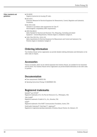 
Proline Promag 10L
38 Endress+Hauser
Other standards and
guidelines
• EN 60529
Degrees of protection by housing (IP code).
• EN 61010
Protection Measures for Electrical Equipment for Measurement, Control, Regulation and Laboratory
Procedures.
• IEC/EN 61326
"Emission in accordance with requirements for Class A".
Electromagnetic compatibility (EMC requirements).
• ANSI/ISA-S82.01
Safety Standard for Electrical and Electronic Test, Measuring, Controlling and related 
Equipment - General Requirements. Pollution degree 2, Installation Category II.
• CAN/CSA-C22.2 No. 1010.1-92
Safety requirements for Electrical Equipment for Measurement and Control and Laboratory Use.
Pollution degree 2, Installation Category II
Ordering information
Your Endress+Hauser service organization can provide detailed ordering information and information on the
order codes on request.
Accessories
Various accessories, which can be ordered separately from Endress+Hauser, are available for the transmitter
and the sensor. Your Endress+Hauser service organization can provide detailed information on the order codes
in question.
Documentation
• Flow measurement (FA005D/06)
• Operating Instructions Promag 10 (BA00082D/06)
Registered trademarks
KALREZ®
and VITON®
Registered trademarks of E.I. Du Pont de Nemours & Co., Wilmington, USA
TRI-CLAMP®
Registered trademark of Ladish & Co., Inc., Kenosha, USA
HART®
Registered trademark of the HART Communication Foundation, Austin, USA
FieldCare®, Fieldcheck®
, Field Xpert™, Applicator®
Registered or registration-pending trademarks of Endress+Hauser Flowtec AG, Reinach, CH
 