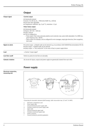 
Proline Promag 10L
4 Endress+Hauser
Output
Output signal Current output
• Galvanically isolated
• Active: 4 to 20 mA, RL < 700  (for HART: RL  250 )
• Full scale value adjustable
• Temperature coefficient: typ. 2 μA/°C, resolution: 1.5 μA
Pulse/status output
• Galvanically isolated
• Passive: 30 V DC / 250 mA
• Open collector
• Can be configured as:
– Pulse output: Pulse value and pulse polarity can be selected, max. pulse width adjustable (5 to 2000 ms),
pulse frequency max. 100 Hz
– Status output: for example, can be configured for error messages, empty pipe detection, flow recognition,
limit value
Signal on alarm • Current output  Failsafe mode can be selected (e.g. in accordance with NAMUR Recommendation NE 43)
• Pulse output  Failsafe mode can be selected
• Status output  "Not conductive" in the event of fault or power supply failure
Load  Section "output signal"
Low flow cutoff Switch-on points for low flow are selectable.
Galvanic isolation All circuits for inputs, outputs and power supply are galvanically isolated from each other.
Power supply
Electrical connection,
measuring unit
A0003192
Connecting the transmitter (aluminum field housing), cable cross-section max. 2.5 mm2 (14 AWG)
a Electronics compartment cover
b Power supply cable
c Ground terminal for power supply cable
d Terminal connector for power supply cable
e Signal cable
f Ground terminal for signal cable
g Terminal connector for signal cable
h Service connector
i Ground terminal for potential equalization
b
a
e e b
2127
–
25
–
26
+
24
+ L1
(L+)
N
(L-)
e
g
b
d
h
i
cf
 