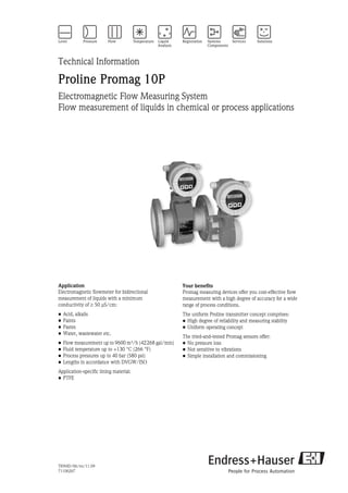 TI094D/06/en/11.09
71106267
Technical Information
Proline Promag 10P
Electromagnetic Flow Measuring System
Flow measurement of liquids in chemical or process applications
Application
Electromagnetic flowmeter for bidirectional
measurement of liquids with a minimum
conductivity of ≥ 50 μS/cm:
• Acid, alkalis
• Paints
• Pastes
• Water, wastewater etc.
• Flow measurement up to 9600 m³/h (42268 gal/min)
• Fluid temperature up to +130 °C (266 °F)
• Process pressures up to 40 bar (580 psi)
• Lengths in accordance with DVGW/ISO
Application-specific lining material:
• PTFE
Your benefits
Promag measuring devices offer you cost-effective flow
measurement with a high degree of accuracy for a wide
range of process conditions.
The uniform Proline transmitter concept comprises:
• High degree of reliability and measuring stability
• Uniform operating concept
The tried-and-tested Promag sensors offer:
• No pressure loss
• Not sensitive to vibrations
• Simple installation and commissioning
 