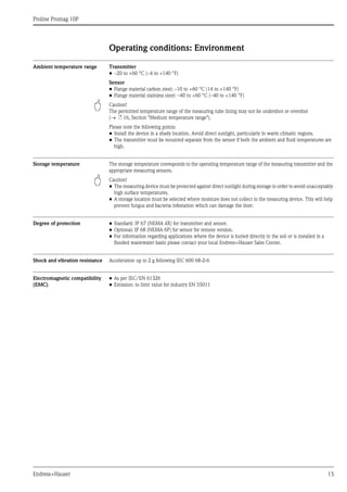 Proline Promag 10P
Endress+Hauser 15
Operating conditions: Environment
Ambient temperature range Transmitter
• –20 to +60 °C (–4 to +140 °F)
Sensor
• Flange material carbon steel: –10 to +60 °C (14 to +140 °F)
• Flange material stainless steel: –40 to +60 °C (–40 to +140 °F)
" Caution!
The permitted temperature range of the measuring tube lining may not be undershot or overshot
(→ ä 16, Section "Medium temperature range").
Please note the following points:
• Install the device in a shady location. Avoid direct sunlight, particularly in warm climatic regions.
• The transmitter must be mounted separate from the sensor if both the ambient and fluid temperatures are
high.
Storage temperature The storage temperature corresponds to the operating temperature range of the measuring transmitter and the
appropriate measuring sensors.
" Caution!
• The measuring device must be protected against direct sunlight during storage in order to avoid unacceptably
high surface temperatures.
• A storage location must be selected where moisture does not collect in the measuring device. This will help
prevent fungus and bacteria infestation which can damage the liner.
Degree of protection • Standard: IP 67 (NEMA 4X) for transmitter and sensor.
• Optional: IP 68 (NEMA 6P) for sensor for remote version.
• For information regarding applications where the device is buried directly in the soil or is installed in a
flooded wastewater basin please contact your local Endress+Hauser Sales Center.
Shock and vibration resistance Acceleration up to 2 g following IEC 600 68-2-6
Electromagnetic compatibility
(EMC)
• As per IEC/EN 61326
• Emission: to limit value for industry EN 55011
 