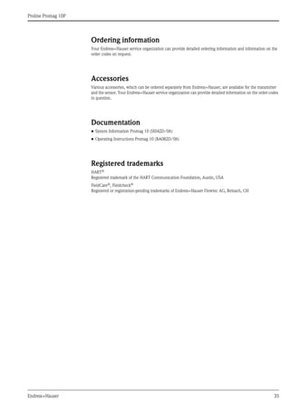 Proline Promag 10P
Endress+Hauser 35
Ordering information
Your Endress+Hauser service organization can provide detailed ordering information and information on the
order codes on request.
Accessories
Various accessories, which can be ordered separately from Endress+Hauser, are available for the transmitter
and the sensor. Your Endress+Hauser service organization can provide detailed information on the order codes
in question.
Documentation
• System Information Promag 10 (SI042D/06)
• Operating Instructions Promag 10 (BA082D/06)
Registered trademarks
HART®
Registered trademark of the HART Communication Foundation, Austin, USA
FieldCare®, Fieldcheck®
Registered or registration-pending trademarks of Endress+Hauser Flowtec AG, Reinach, CH
 