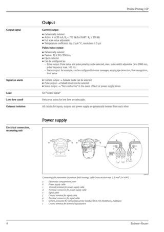 Proline Promag 10P
4 Endress+Hauser
Output
Output signal Current output
• Galvanically isolated
• Active: 4 to 20 mA, RL < 700 Ω (for HART: RL ≥ 250 Ω)
• Full scale value adjustable
• Temperature coefficient: typ. 2 μA/°C, resolution: 1.5 μA
Pulse/status output
• Galvanically isolated
• Passive: 30 V DC/250 mA
• Open collector
• Can be configured as:
– Pulse output: Pulse value and pulse polarity can be selected, max. pulse width adjustable (5 to 2000 ms),
pulse frequency max. 100 Hz
– Status output: for example, can be configured for error messages, empty pipe detection, flow recognition,
limit value
Signal on alarm • Current output → Failsafe mode can be selected
• Pulse output → Failsafe mode can be selected
• Status output → "Not conductive" in the event of fault or power supply failure
Load See "output signal"
Low flow cutoff Switch-on points for low flow are selectable.
Galvanic isolation All circuits for inputs, outputs and power supply are galvanically isolated from each other
Power supply
Electrical connection,
measuring unit
A0003192
Connecting the transmitter (aluminum field housing), cable cross-section max. 2.5 mm2
(14 AWG)
a Electronics compartment cover
b Power supply cable
c Ground terminal for power supply cable
d Terminal connector for power supply cable
e Signal cable
f Ground terminal for signal cable
g Terminal connector for signal cable
h Service connector for connecting service interface FXA 193 (Fieldcheck, FieldCare)
i Ground terminal for potential equalization
b
a
e e b
2127
–
25
–
26
+
24
+ L1
(L+)
N
(L-)
e
g
b
d
h
i
cf
 