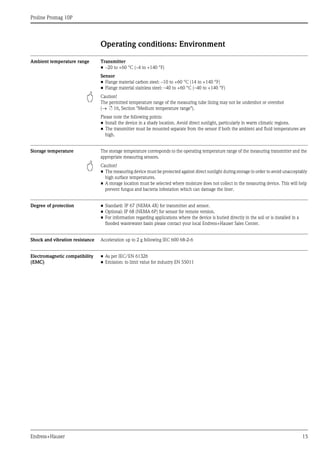 Proline Promag 10P
Endress+Hauser 15
Operating conditions: Environment
Ambient temperature range Transmitter
• –20 to +60 °C (–4 to +140 °F)
Sensor
• Flange material carbon steel: –10 to +60 °C (14 to +140 °F)
• Flange material stainless steel: –40 to +60 °C (–40 to +140 °F)
" Caution!
The permitted temperature range of the measuring tube lining may not be undershot or overshot
(→ ä 16, Section "Medium temperature range").
Please note the following points:
• Install the device in a shady location. Avoid direct sunlight, particularly in warm climatic regions.
• The transmitter must be mounted separate from the sensor if both the ambient and fluid temperatures are
high.
Storage temperature The storage temperature corresponds to the operating temperature range of the measuring transmitter and the
appropriate measuring sensors.
" Caution!
• The measuring device must be protected against direct sunlight during storage in order to avoid unacceptably
high surface temperatures.
• A storage location must be selected where moisture does not collect in the measuring device. This will help
prevent fungus and bacteria infestation which can damage the liner.
Degree of protection • Standard: IP 67 (NEMA 4X) for transmitter and sensor.
• Optional: IP 68 (NEMA 6P) for sensor for remote version.
• For information regarding applications where the device is buried directly in the soil or is installed in a
flooded wastewater basin please contact your local Endress+Hauser Sales Center.
Shock and vibration resistance Acceleration up to 2 g following IEC 600 68-2-6
Electromagnetic compatibility
(EMC)
• As per IEC/EN 61326
• Emission: to limit value for industry EN 55011
 