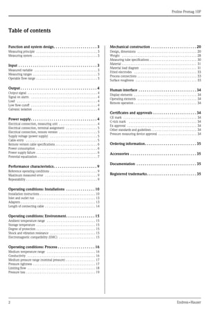 Proline Promag 10P
2 Endress+Hauser
Table of contents
Function and system design. . . . . . . . . . . . . . . . . . . . . 3
Measuring principle . . . . . . . . . . . . . . . . . . . . . . . . . . . . . . . . . . . 3
Measuring system . . . . . . . . . . . . . . . . . . . . . . . . . . . . . . . . . . . . . 3
Input . . . . . . . . . . . . . . . . . . . . . . . . . . . . . . . . . . . . . . 3
Measured variable . . . . . . . . . . . . . . . . . . . . . . . . . . . . . . . . . . . . 3
Measuring ranges . . . . . . . . . . . . . . . . . . . . . . . . . . . . . . . . . . . . . 3
Operable flow range . . . . . . . . . . . . . . . . . . . . . . . . . . . . . . . . . . . 3
Output . . . . . . . . . . . . . . . . . . . . . . . . . . . . . . . . . . . . . 4
Output signal . . . . . . . . . . . . . . . . . . . . . . . . . . . . . . . . . . . . . . . . 4
Signal on alarm . . . . . . . . . . . . . . . . . . . . . . . . . . . . . . . . . . . . . . 4
Load . . . . . . . . . . . . . . . . . . . . . . . . . . . . . . . . . . . . . . . . . . . . . . 4
Low flow cutoff . . . . . . . . . . . . . . . . . . . . . . . . . . . . . . . . . . . . . . 4
Galvanic isolation . . . . . . . . . . . . . . . . . . . . . . . . . . . . . . . . . . . . . 4
Power supply. . . . . . . . . . . . . . . . . . . . . . . . . . . . . . . . 4
Electrical connection, measuring unit . . . . . . . . . . . . . . . . . . . . . . 4
Electrical connection, terminal assignment . . . . . . . . . . . . . . . . . . 5
Electrical connection, remote version . . . . . . . . . . . . . . . . . . . . . . 5
Supply voltage (power supply) . . . . . . . . . . . . . . . . . . . . . . . . . . . 5
Cable entry . . . . . . . . . . . . . . . . . . . . . . . . . . . . . . . . . . . . . . . . . 5
Remote version cable specifications . . . . . . . . . . . . . . . . . . . . . . . . 6
Power consumption . . . . . . . . . . . . . . . . . . . . . . . . . . . . . . . . . . . 6
Power supply failure . . . . . . . . . . . . . . . . . . . . . . . . . . . . . . . . . . . 6
Potential equalization . . . . . . . . . . . . . . . . . . . . . . . . . . . . . . . . . . 7
Performance characteristics. . . . . . . . . . . . . . . . . . . . . 9
Reference operating conditions . . . . . . . . . . . . . . . . . . . . . . . . . . . 9
Maximum measured error . . . . . . . . . . . . . . . . . . . . . . . . . . . . . . 9
Repeatability . . . . . . . . . . . . . . . . . . . . . . . . . . . . . . . . . . . . . . . . . 9
Operating conditions: Installations . . . . . . . . . . . . . . 10
Installation instructions . . . . . . . . . . . . . . . . . . . . . . . . . . . . . . . . 10
Inlet and outlet run . . . . . . . . . . . . . . . . . . . . . . . . . . . . . . . . . . 13
Adapters . . . . . . . . . . . . . . . . . . . . . . . . . . . . . . . . . . . . . . . . . . . 13
Length of connecting cable . . . . . . . . . . . . . . . . . . . . . . . . . . . . . 14
Operating conditions: Environment. . . . . . . . . . . . . . 15
Ambient temperature range . . . . . . . . . . . . . . . . . . . . . . . . . . . . 15
Storage temperature . . . . . . . . . . . . . . . . . . . . . . . . . . . . . . . . . . 15
Degree of protection . . . . . . . . . . . . . . . . . . . . . . . . . . . . . . . . . . 15
Shock and vibration resistance . . . . . . . . . . . . . . . . . . . . . . . . . . 15
Electromagnetic compatibility (EMC) . . . . . . . . . . . . . . . . . . . . . 15
Operating conditions: Process . . . . . . . . . . . . . . . . . . 16
Medium temperature range . . . . . . . . . . . . . . . . . . . . . . . . . . . . 16
Conductivity . . . . . . . . . . . . . . . . . . . . . . . . . . . . . . . . . . . . . . . 16
Medium pressure range (nominal pressure) . . . . . . . . . . . . . . . . . 17
Pressure tightness . . . . . . . . . . . . . . . . . . . . . . . . . . . . . . . . . . . . 17
Limiting flow . . . . . . . . . . . . . . . . . . . . . . . . . . . . . . . . . . . . . . . 18
Pressure loss . . . . . . . . . . . . . . . . . . . . . . . . . . . . . . . . . . . . . . . . 19
Mechanical construction . . . . . . . . . . . . . . . . . . . . . . 20
Design, dimensions . . . . . . . . . . . . . . . . . . . . . . . . . . . . . . . . . . 20
Weight . . . . . . . . . . . . . . . . . . . . . . . . . . . . . . . . . . . . . . . . . . . 28
Measuring tube specifications . . . . . . . . . . . . . . . . . . . . . . . . . . . 30
Material . . . . . . . . . . . . . . . . . . . . . . . . . . . . . . . . . . . . . . . . . . . 31
Material load diagram . . . . . . . . . . . . . . . . . . . . . . . . . . . . . . . . 31
Fitted electrodes . . . . . . . . . . . . . . . . . . . . . . . . . . . . . . . . . . . . 33
Process connections . . . . . . . . . . . . . . . . . . . . . . . . . . . . . . . . . . 33
Surface roughness . . . . . . . . . . . . . . . . . . . . . . . . . . . . . . . . . . . 33
Human interface . . . . . . . . . . . . . . . . . . . . . . . . . . . . 34
Display elements . . . . . . . . . . . . . . . . . . . . . . . . . . . . . . . . . . . . 34
Operating elements . . . . . . . . . . . . . . . . . . . . . . . . . . . . . . . . . . 34
Remote operation . . . . . . . . . . . . . . . . . . . . . . . . . . . . . . . . . . . . 34
Certificates and approvals . . . . . . . . . . . . . . . . . . . . . 34
CE mark . . . . . . . . . . . . . . . . . . . . . . . . . . . . . . . . . . . . . . . . . . 34
C-tick mark . . . . . . . . . . . . . . . . . . . . . . . . . . . . . . . . . . . . . . . 34
Ex approval . . . . . . . . . . . . . . . . . . . . . . . . . . . . . . . . . . . . . . . . 34
Other standards and guidelines . . . . . . . . . . . . . . . . . . . . . . . . . . 34
Pressure measuring device approval . . . . . . . . . . . . . . . . . . . . . . 34
Ordering information. . . . . . . . . . . . . . . . . . . . . . . . . 35
Accessories . . . . . . . . . . . . . . . . . . . . . . . . . . . . . . . . 35
Documentation . . . . . . . . . . . . . . . . . . . . . . . . . . . . . 35
Registered trademarks. . . . . . . . . . . . . . . . . . . . . . . . 35
 
