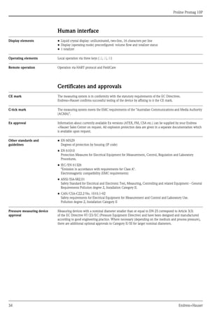 Proline Promag 10P
34 Endress+Hauser
Human interface
Display elements • Liquid crystal display: unilluminated, two-line, 16 characters per line
• Display (operating mode) preconfigured: volume flow and totalizer status
• 1 totalizer
Operating elements Local operation via three keys (S, O, F)
Remote operation Operation via HART protocol and FieldCare
Certificates and approvals
CE mark The measuring system is in conformity with the statutory requirements of the EC Directives.
Endress+Hauser confirms successful testing of the device by affixing to it the CE mark.
C-tick mark The measuring system meets the EMC requirements of the "Australian Communications and Media Authority
(ACMA)".
Ex approval Information about currently available Ex versions (ATEX, FM, CSA etc.) can be supplied by your Endress
+Hauser Sales Center on request. All explosion protection data are given in a separate documentation which
is available upon request.
Other standards and
guidelines
• EN 60529
Degrees of protection by housing (IP code)
• EN 61010
Protection Measures for Electrical Equipment for Measurement, Control, Regulation and Laboratory
Procedures.
• IEC/EN 61326
"Emission in accordance with requirements for Class A".
Electromagnetic compatibility (EMC requirements)
• ANSI/ISA-S82.01
Safety Standard for Electrical and Electronic Test, Measuring, Controlling and related Equipment - General
Requirements Pollution degree 2, Installation Category II.
• CAN/CSA-C22.2 No. 1010.1-92
Safety requirements for Electrical Equipment for Measurement and Control and Laboratory Use.
Pollution degree 2, Installation Category II
Pressure measuring device
approval
Measuring devices with a nominal diameter smaller than or equal to DN 25 correspond to Article 3(3)
of the EC Directive 97/23/EC (Pressure Equipment Directive) and have been designed and manufactured
according to good engineering practice. Where necessary (depending on the medium and process pressure),
there are additional optional approvals to Category II/III for larger nominal diameters.
 