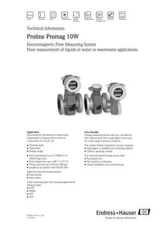 TI093D/06/en/11.09
71105946
Technical Information
Proline Promag 10W
Electromagnetic Flow Measuring System
Flow measurement of liquids in water or wastewater applications
Application
Electromagnetic flowmeter for bidirectional
measurement of liquids with a minimum
conductivity of ≥ 50 μS/cm:
• Drinking water
• Wastewater
• Sewage sludge
• Flow measurement up to 110000 m³/h
(484315 gal/min)
• Fluid temperature up to +80 °C (176 °F)
• Process pressures up to 40 bar (580 psi)
• Lengths in accordance with DVGW/ISO
Application-specific lining materials:
• Polyurethane
• Hard rubber
Lined measuring pipes with materials approved for
drinking water:
• KTW
• WRAS
• NSF
• ACS
Your benefits
Promag measuring devices offer you cost-effective
flow measurement with a high degree of accuracy
for a wide range of process conditions.
The uniform Proline transmitter concept comprises:
• High degree of reliability and measuring stability
• Uniform operating concept
The tried-and-tested Promag sensors offer:
• No pressure loss
• Not sensitive to vibrations
• Simple installation and commissioning
 