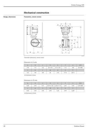 Proline Promag 10W
20 Endress+Hauser
Mechanical construction
Design, dimensions Transmitter, remote version
A0010718
Transmitter dimensions, remote version
Dimensions in SI units
Dimensions in US units
K
F
E
D
A
H
L
N
O
P
J
G
B C
M
ANSCHLUSSKLEMMEN - FIELD TERMINALS
A B C D E F G Ø H
178 113 135 20 to 30 161 to 181 113 100 8.6 (M8)
J K L M N O P
123 150 100 25 133 177.5 327.5
All dimensions in [mm]
A B C D E F G Ø H
7.00 4.45 5.31 0.79 to 1.81 6.34 to 7.13 4.45 3.94 0.34 (M8)
J K L M N O P
4.84 5.90 3.94 0.98 5.24 6.99 12.89
All dimensions in [inch]
 