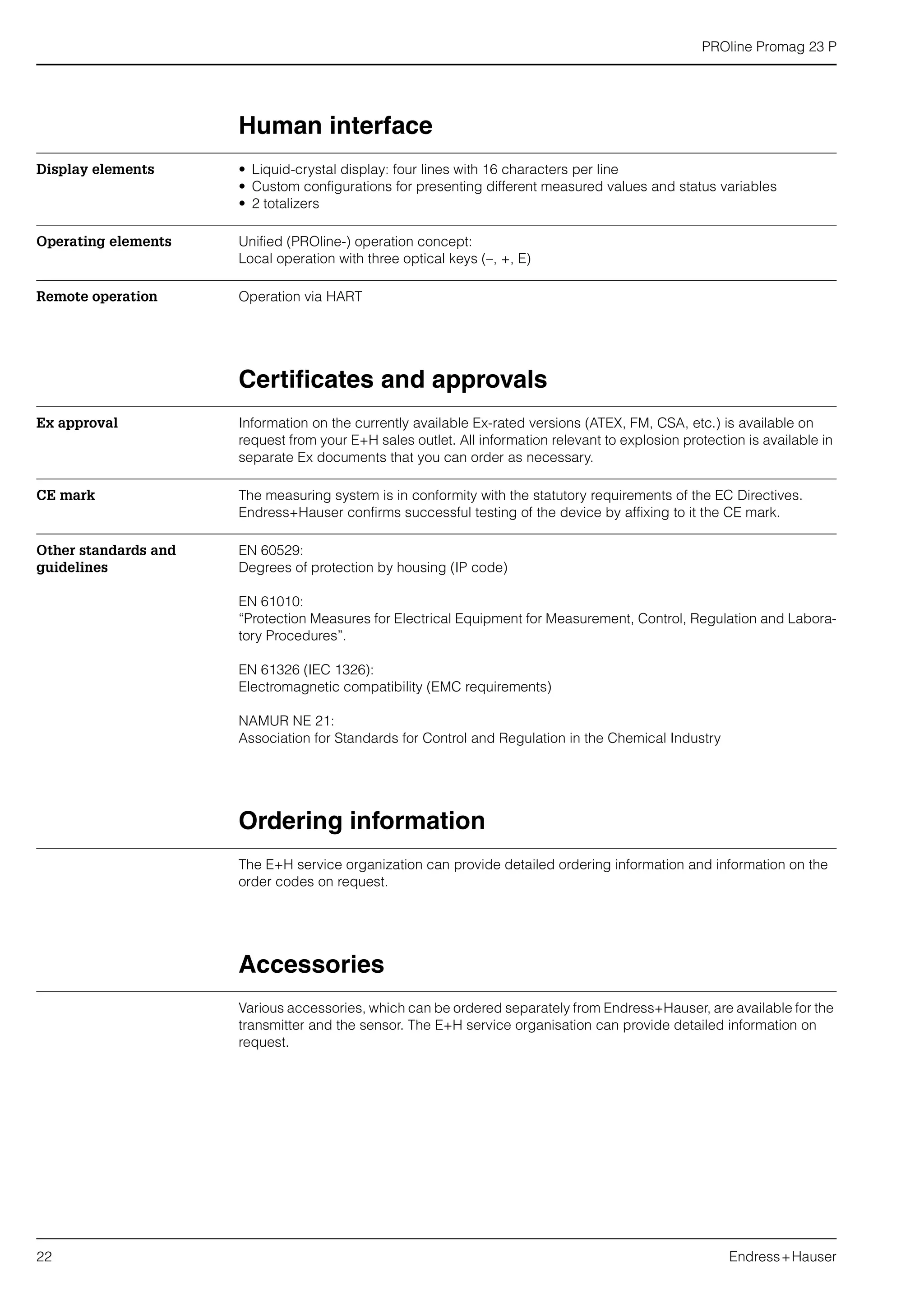 PROline Promag 23 P
22 Endress+Hauser
Human interface
Display elements • Liquid-crystal display: four lines with 16 characters per line
• Custom configurations for presenting different measured values and status variables
• 2 totalizers
Operating elements Unified (PROline-) operation concept:
Local operation with three optical keys (–, +, E)
Remote operation Operation via HART
Certificates and approvals
Ex approval Information on the currently available Ex-rated versions (ATEX, FM, CSA, etc.) is available on
request from your E+H sales outlet. All information relevant to explosion protection is available in
separate Ex documents that you can order as necessary.
CE mark The measuring system is in conformity with the statutory requirements of the EC Directives.
Endress+Hauser confirms successful testing of the device by affixing to it the CE mark.
Other standards and
guidelines
EN 60529:
Degrees of protection by housing (IP code)
EN 61010:
“Protection Measures for Electrical Equipment for Measurement, Control, Regulation and Labora-
tory Procedures”.
EN 61326 (IEC 1326):
Electromagnetic compatibility (EMC requirements)
NAMUR NE 21:
Association for Standards for Control and Regulation in the Chemical Industry
Ordering information
The E+H service organization can provide detailed ordering information and information on the
order codes on request.
Accessories
Various accessories, which can be ordered separately from Endress+Hauser, are available for the
transmitter and the sensor. The E+H service organisation can provide detailed information on
request.
 