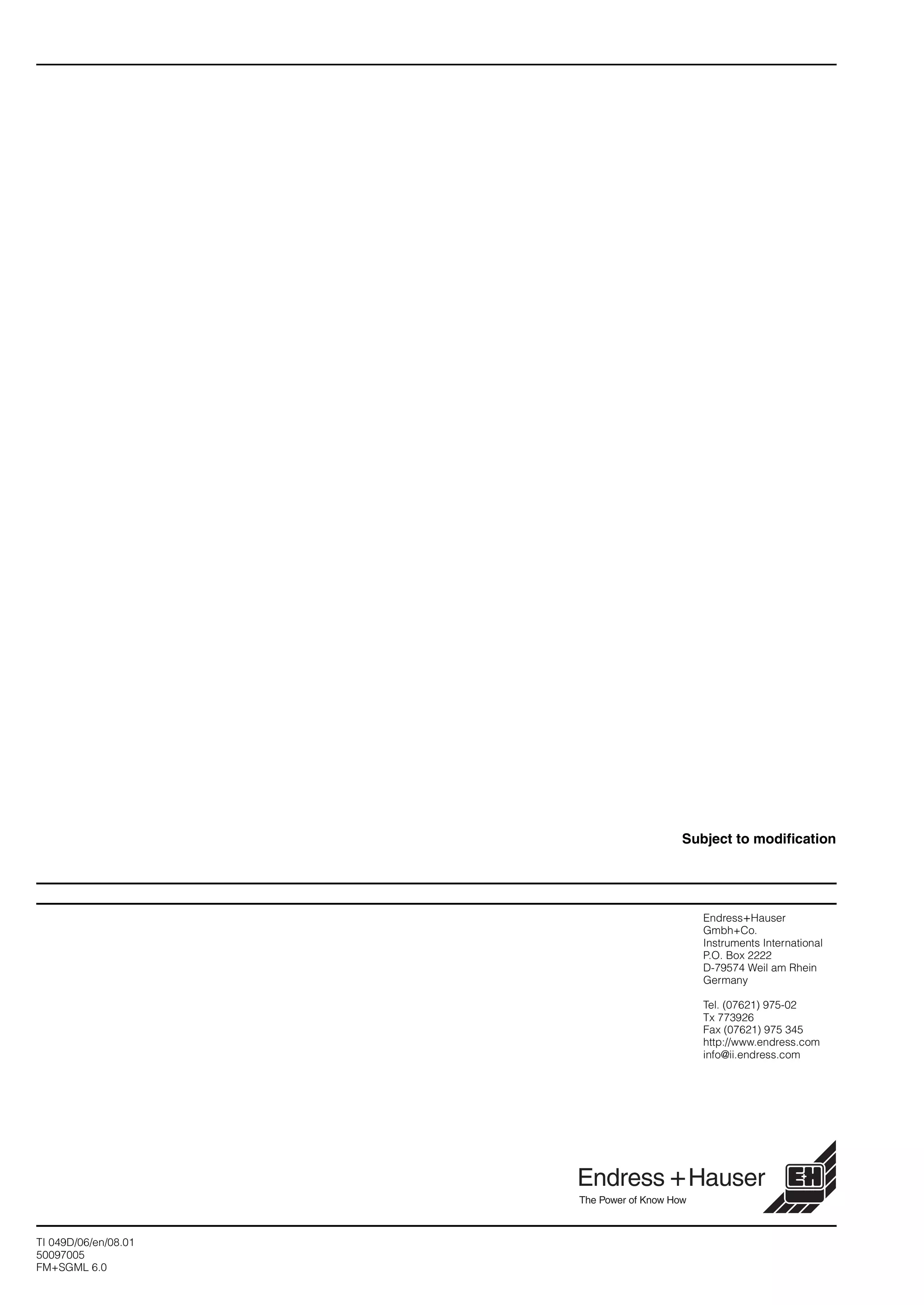 Endress+Hauser
Gmbh+Co.
Instruments International
P.O. Box 2222
D-79574 Weil am Rhein
Germany
Tel. (07621) 975-02
Tx 773926
Fax (07621) 975 345
http://www.endress.com
info@ii.endress.com
TI 049D/06/en/08.01
50097005
FM+SGML 6.0
Subject to modification
 