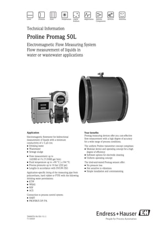 TI00097D/06/EN/15.11
71142024
Technical Information
Proline Promag 50L
Electromagnetic Flow Measuring System
Flow measurement of liquids in 
water or wastewater applications
Application
Electromagnetic flowmeter for bidirectional
measurement of liquids with a minimum 
conductivity of 5 μS/cm:
• Drinking water
• Wastewater
• Sewage sludge
• Flow measurement up to 
162000 m³/h (713000 gal/min)
• Fluid temperature up to +90 °C (+194 °F)
• Process pressures up to 16 bar (232 psi)
• Lengths in accordance with DVGW/ISO
Application-specific lining of the measuring pipe from
polyurethane, hard rubber or PTFE with the following
drinking water permissions:
• KTW
• WRAS
• NSF
• ACS
Connection to process control system:
• HART
• PROFIBUS DP/PA
Your benefits
Promag measuring devices offer you cost-effective 
flow measurement with a high degree of accuracy 
for a wide range of process conditions.
The uniform Proline transmitter concept comprises:
• Modular device and operating concept for a high
degree of efficiency
• Software options for electrode cleaning
• Uniform operating concept
The tried-and-tested Promag sensors offer:
• No pressure loss
• Not sensitive to vibrations
• Simple installation and commissioning
 