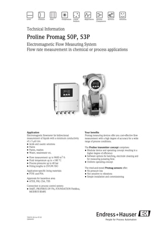 TI047D/06/en/07.05
50096459
Technical Information
Proline Promag 50P, 53P
Electromagnetic Flow Measuring System
Flow rate measurement in chemical or process applications
Application
Electromagnetic flowmeter for bidirectional
measurement of liquids with a minimum conductivity
of ≥ 5 µS/cm:
• Acids and caustic solutions
• Paints
• Pastes, mashes
• Water, wastewater etc.
• Flow measurement up to 9600 m3
/h
• Fluid temperature up to +180 °C
• Process pressures up to 40 bar
• Fitting lengths to DVGW/ISO
Application-specific lining materials:
• PTFE und PFA
Approvals for hazardous area:
• ATEX, FM, CSA, TIIS
Connection to process control system:
• HART, PROFIBUS DP/PA, FOUNDATION Fieldbus,
MODBUS RS485
Your benefits
Promag measuring devices offer you cost-effective flow
measurement with a high degree of accuracy for a wide
range of process conditions.
The Proline transmitter concept comprises:
• Modular device and operating concept resulting in a
higher degree of efficiency
• Software options for batching, electrode cleaning and
for measuring pulsating flow.
• Uniform operating concept
The tried-and-tested Promag sensors offer:
• No pressure loss
• Not sensitive to vibrations
• Simple installation and commissioning
 