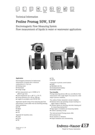 TI046D/06/en/11.09
71106269
Technical Information
Proline Promag 50W, 53W
Electromagnetic Flow Measuring System
Flow measurement of liquids in water or wastewater applications
Application
Electromagnetic flowmeter for bidirectional
measurement of liquids with a minimum
conductivity of ≥ 5 μS/cm:
• Drinking water
• Wastewater
• Sewage sludge
• Flow measurement up to 110000 m³/h
(484315 gal/min)
• Fluid temperature up to +80 °C (+176 °F)
• Process pressures up to 40 bar (580 psi)
• Lengths in accordance with DVGW/ISO
Application-specific lining of the measuring pipe from
polyurethane or hard rubber with the following drinking
water permissions:
• KTW
• WRAS
• NSF
• ACS
Approvals for hazardous area:
• ATEX
• IECEx
• FM
• CSA
• NEPSI
Connection to process control system:
• HART
• PROFIBUS DP/PA
• FOUNDATION Fieldbus
• MODBUS RS485
Your benefits
Promag measuring devices offer you cost-effective flow
measurement with a high degree of accuracy for a wide
range of process conditions.
The uniform Proline transmitter concept comprises:
• Modular device and operating concept resulting in a
higher degree of efficiency
• Software options for batching, electrode cleaning and
for measuring pulsating flow
• High degree of reliability and measuring stability
• Uniform operating concept
The tried-and-tested Promag sensors offer:
• No pressure loss
• Not sensitive to vibrations
• Simple installation and commissioning
 