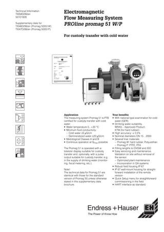 Technical Information
TI058D/06/en
50101928
Supplementary data for:
TI046D/06/en (Promag 50/53 W)
TI047D/06/en (Promag 50/53 P)
Electromagnetic
Flow Measuring System
PROline promag 51 W/P
For custody transfer with cold water
Application
The measuring system Promag 51 is PTB
certified for custody transfer with cold
water:
• Water temperature 0...+30 °C
• Minimum fluid conductivity:
– Cold water ≥5 µS/cm
– Demineralized water ≥20 µS/cm
• Metrological Classes A and B
• Continous operation at Qmax possible
The Promag 51 is operated with a
totalizer display suitable for custody
transfer and, optionally, with a pulse
output suitable for custody transfer, e.g.
in the supply of drinking water (monitor-
ing, fiscal metering, etc.).
Note!
The technical data for Promag 51 are
identical with those for the standard
version of Promag 50 unless otherwise
stated in this supplementary data
brochure.
Your benefits
• With national type examination for cold
water (GER)
• Drinking water suitability,
WRAS – Approved Product,
KTW (for hard rubber)
• High accuracy: ± 0.5%
• Nominal diameters DN 15…2000
• Several liner materials:
– Promag W: hard rubber, Polyurethan
– Promag P: PTFE, PFA
• Fitting lengths to DVGW and ISO
• Easy servicing and maintenance.
Validation on site without removal of
the sensor:
– Optimized plant maintenance
– Incorporation in QA systems
• Robust field housing IP 67
• IP 67 wall-mount housing for straight-
forward installation of the remote
version
• Quick Setup menu for straightforward
commissioning in the field
• HART interface as standard
 