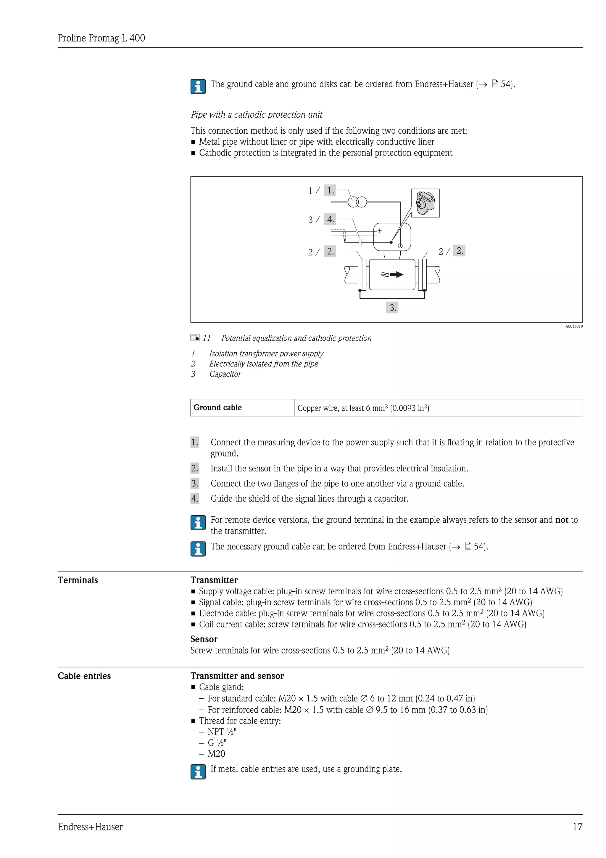 Proline Promag L 400
Endress+Hauser 17
The ground cable and ground disks can be ordered from Endress+Hauser (® ä 54).
Pipe with a cathodic protection unit
This connection method is only used if the following two conditions are met:
• Metal pipe without liner or pipe with electrically conductive liner
• Cathodic protection is integrated in the personal protection equipment
1 /
+
–
2 /2 /
3 /
A0016319
å 11 Potential equalization and cathodic protection
1 Isolation transformer power supply
2 Electrically isolated from the pipe
3 Capacitor
Ground cable Copper wire, at least 6 mm2 (0.0093 in2)
1. Connect the measuring device to the power supply such that it is floating in relation to the protective
ground.
2. Install the sensor in the pipe in a way that provides electrical insulation.
3. Connect the two flanges of the pipe to one another via a ground cable.
4. Guide the shield of the signal lines through a capacitor.
For remote device versions, the ground terminal in the example always refers to the sensor and not to
the transmitter.
The necessary ground cable can be ordered from Endress+Hauser (® ä 54).
Terminals Transmitter
• Supply voltage cable: plug-in screw terminals for wire cross-sections 0.5 to 2.5 mm2 (20 to 14 AWG)
• Signal cable: plug-in screw terminals for wire cross-sections 0.5 to 2.5 mm2 (20 to 14 AWG)
• Electrode cable: plug-in screw terminals for wire cross-sections 0.5 to 2.5 mm2 (20 to 14 AWG)
• Coil current cable: screw terminals for wire cross-sections 0.5 to 2.5 mm2 (20 to 14 AWG)
Sensor
Screw terminals for wire cross-sections 0.5 to 2.5 mm2 (20 to 14 AWG)
Cable entries Transmitter and sensor
• Cable gland:
– For standard cable: M20 × 1.5 with cable Æ 6 to 12 mm (0.24 to 0.47 in)
– For reinforced cable: M20 × 1.5 with cable Æ 9.5 to 16 mm (0.37 to 0.63 in)
• Thread for cable entry:
– NPT ½"
– G ½"
– M20
If metal cable entries are used, use a grounding plate.
 
