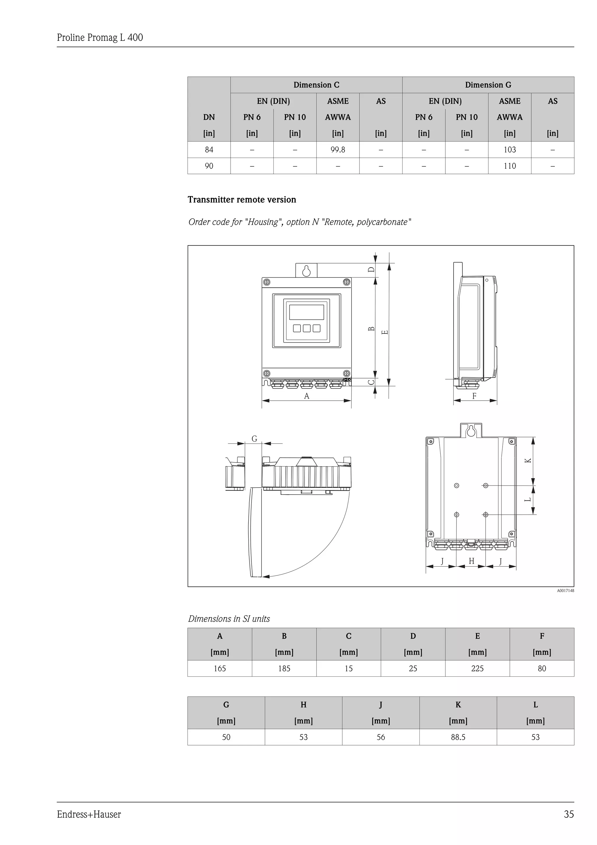Proline Promag L 400
Endress+Hauser 35
Dimension C Dimension G
EN (DIN) ASME AS EN (DIN) ASME AS
DN PN 6 PN 10 AWWA PN 6 PN 10 AWWA
[in] [in] [in] [in] [in] [in] [in] [in] [in]
84 – – 99.8 – – – 103 –
90 – – – – – – 110 –
Transmitter remote version
Order code for "Housing", option N "Remote, polycarbonate"
B
A
K
G
F
H
L
JJ
CD
E
A0017148
Dimensions in SI units
A B C D E F
[mm] [mm] [mm] [mm] [mm] [mm]
165 185 15 25 225 80
G H J K L
[mm] [mm] [mm] [mm] [mm]
50 53 56 88.5 53
 