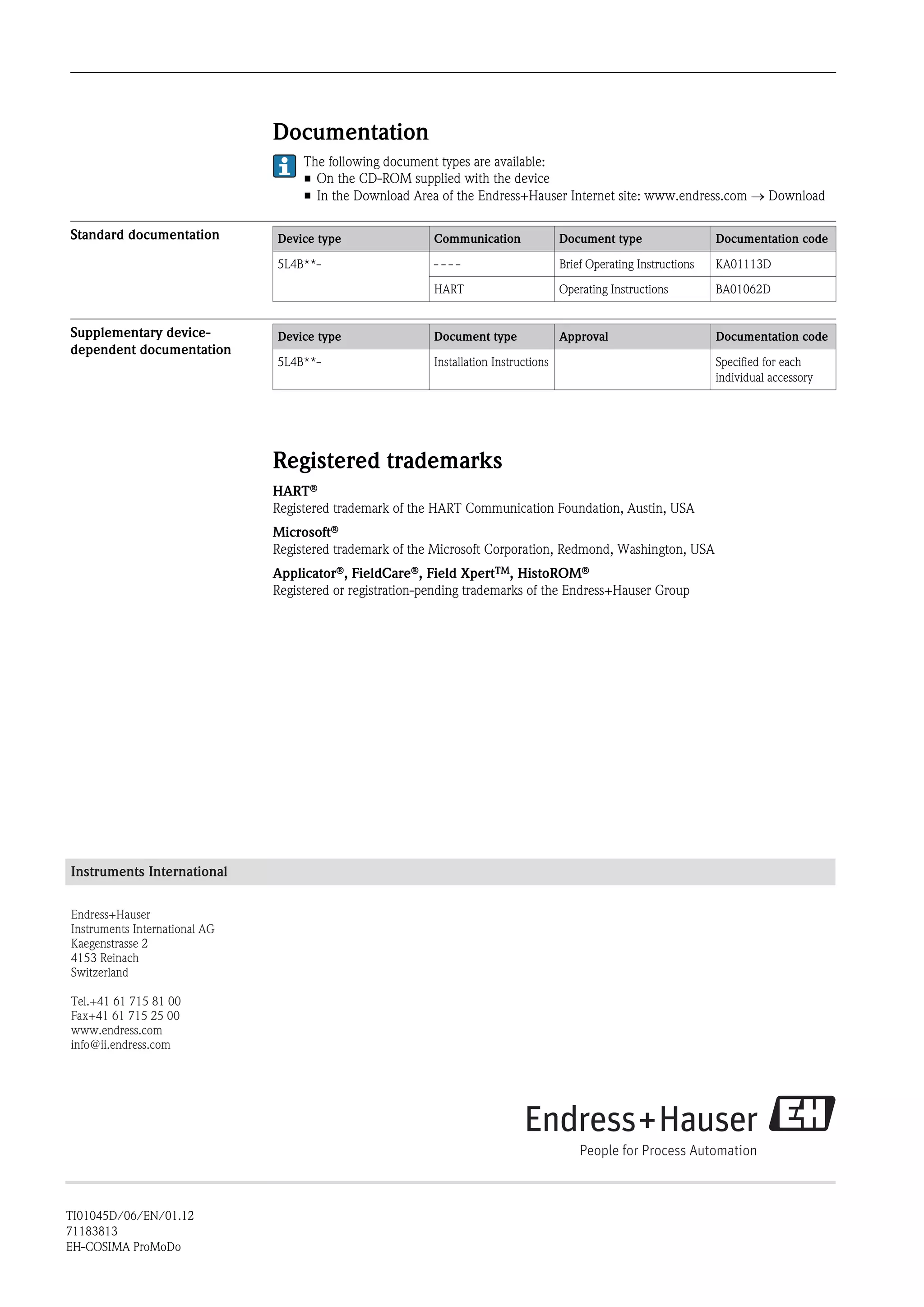 Documentation
The following document types are available:
• On the CD-ROM supplied with the device
• In the Download Area of the Endress+Hauser Internet site: www.endress.com ® Download
Standard documentation Device type Communication Document type Documentation code
5L4B**- - - - - Brief Operating Instructions KA01113D
HART Operating Instructions BA01062D
Supplementary device-
dependent documentation
Device type Document type Approval Documentation code
5L4B**- Installation Instructions Specified for each
individual accessory
Registered trademarks
HARTÒ
Registered trademark of the HART Communication Foundation, Austin, USA
MicrosoftÒ
Registered trademark of the Microsoft Corporation, Redmond, Washington, USA
ApplicatorÒ, FieldCareÒ, Field XpertTM, HistoROMÒ
Registered or registration-pending trademarks of the Endress+Hauser Group
Instruments International
Endress+Hauser
Instruments International AG
Kaegenstrasse 2
4153 Reinach
Switzerland
Tel.+41 61 715 81 00
Fax+41 61 715 25 00
www.endress.com
info@ii.endress.com
TI01045D/06/EN/01.12
71183813
EH-COSIMA ProMoDo
 