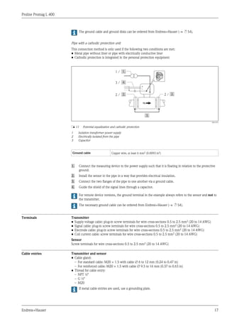 Proline Promag L 400
Endress+Hauser 17
The ground cable and ground disks can be ordered from Endress+Hauser (® ä 54).
Pipe with a cathodic protection unit
This connection method is only used if the following two conditions are met:
• Metal pipe without liner or pipe with electrically conductive liner
• Cathodic protection is integrated in the personal protection equipment
1 /
+
–
2 /2 /
3 /
A0016319
å 11 Potential equalization and cathodic protection
1 Isolation transformer power supply
2 Electrically isolated from the pipe
3 Capacitor
Ground cable Copper wire, at least 6 mm2 (0.0093 in2)
1. Connect the measuring device to the power supply such that it is floating in relation to the protective
ground.
2. Install the sensor in the pipe in a way that provides electrical insulation.
3. Connect the two flanges of the pipe to one another via a ground cable.
4. Guide the shield of the signal lines through a capacitor.
For remote device versions, the ground terminal in the example always refers to the sensor and not to
the transmitter.
The necessary ground cable can be ordered from Endress+Hauser (® ä 54).
Terminals Transmitter
• Supply voltage cable: plug-in screw terminals for wire cross-sections 0.5 to 2.5 mm2 (20 to 14 AWG)
• Signal cable: plug-in screw terminals for wire cross-sections 0.5 to 2.5 mm2 (20 to 14 AWG)
• Electrode cable: plug-in screw terminals for wire cross-sections 0.5 to 2.5 mm2 (20 to 14 AWG)
• Coil current cable: screw terminals for wire cross-sections 0.5 to 2.5 mm2 (20 to 14 AWG)
Sensor
Screw terminals for wire cross-sections 0.5 to 2.5 mm2 (20 to 14 AWG)
Cable entries Transmitter and sensor
• Cable gland:
– For standard cable: M20 × 1.5 with cable Æ 6 to 12 mm (0.24 to 0.47 in)
– For reinforced cable: M20 × 1.5 with cable Æ 9.5 to 16 mm (0.37 to 0.63 in)
• Thread for cable entry:
– NPT ½"
– G ½"
– M20
If metal cable entries are used, use a grounding plate.
 