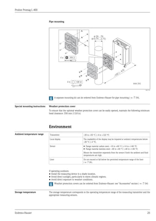 Proline Promag L 400
Endress+Hauser 25
Pipe mounting
ø 20…70
( 0.79…2.75)ø
~
~ 4.0)
102 (
mm (in)
4 x
4 x SW 8
PH 2
A0017135
A separate mounting kit can be ordered from Endress+Hauser for pipe mounting (® ä 54).
Special mounting instructions Weather protection cover
To ensure that the optional weather protection cover can be easily opened, maintain the following minimum
head clearance: 350 mm (13.8 in)
Environment
Ambient temperature range Transmitter –20 to +50 °C (–4 to +122 °F)
Local display The readability of the display may be impaired at ambient temperatures below
–20 °C (–4 °F).
Sensor • Flange material carbon steel: –10 to +60 °C (+14 to +140 °F)
• Flange material stainless steel: –40 to +60 °C (–40 to +140 °F)
Mount the transmitter separately from the sensor if both the ambient and fluid
temperatures are high.
Liner Do not exceed or fall below the permitted temperature range of the liner
(® ä 26).
If operating outdoors:
• Install the measuring device in a shady location.
• Avoid direct sunlight, particularly in warm climatic regions.
• Avoid direct exposure to weather conditions.
Weather protection covers can be ordered from Endress+Hauser: see "Accessories" section (® ä 54)
Storage temperature The storage temperature corresponds to the operating temperature range of the measuring transmitter and the
appropriate measuring sensors.
 