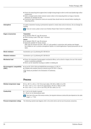 Proline Promag L 400
26 Endress+Hauser
• Protect the measuring device against direct sunlight during storage in order to avoid unacceptably high surface
temperatures.
• Select a storage location where moisture cannot collect in the measuring device as fungus or bacteria
infestation can damage the liner.
• If protection caps or protective covers are mounted these should never be removed before installing the
measuring device.
Atmosphere If a plastic transmitter housing is permanently exposed to certain steam and air mixtures, this can damage the
housing.
If you are unsure, please contact your Endress+Hauser Sales Center for clarification.
Degree of protection Transmitter
• As standard: IP66/67, type 4X enclosure
• When housing is open: IP20, type 1 enclosure
Sensor
• As standard: IP66/67, type 4X enclosure
• Optionally available for remote version:
IP68, type 6P enclosure (for DN £ 300 (12") only possible in conjunction with stainless steel flanges)
Not suitable for use in corrosive atmospheres/liquids or in buried applications if special precautions are not
taken.
Shock resistance Acceleration up to 2 g following IEC 600 68-2-6
Vibration resistance Acceleration up to 2 g following IEC 600 68-2-6
Mechanical load • Protect the transmitter housing against mechanical effects, such as shock or impact; the use of the remote
version is sometimes preferable.
• Never use the transmitter housing as a ladder or climbing aid.
Electromagnetic compatibility
(EMC)
• As per IEC/EN 61326 and NAMUR Recommendation 21 (NE 21)
• Complies with emission limits for industry as per EN 55011 (Class A)
Details are provided in the Declaration of Conformity.
Process
Medium temperature range • 0 to +80 °C (+32 to +176 °F) for hard rubber, DN 350 to 2400 (14 to 90")
• –20 to +50 °C (–4 to +122 °F) for polyurethane, DN 50 to 1200 (2 to 48")
• –20 to +90 °C (–4 to +194 °F) for PTFE, DN 50 to 300 (2 to 12")
Conductivity • ³ 5 mS/cm for liquids in general
• ³ 20 mS/cm for demineralized water
Note that in the case of the remote version, the requisite minimum conductivity also depends on the cable
length (® ä 23).
Pressure-temperature ratings The following material load diagrams refer to the entire device and not just the process connection.
 