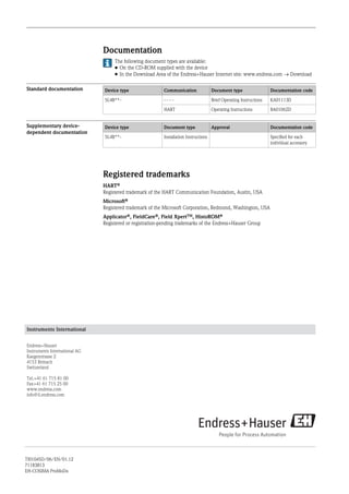 Documentation
The following document types are available:
• On the CD-ROM supplied with the device
• In the Download Area of the Endress+Hauser Internet site: www.endress.com ® Download
Standard documentation Device type Communication Document type Documentation code
5L4B**- - - - - Brief Operating Instructions KA01113D
HART Operating Instructions BA01062D
Supplementary device-
dependent documentation
Device type Document type Approval Documentation code
5L4B**- Installation Instructions Specified for each
individual accessory
Registered trademarks
HARTÒ
Registered trademark of the HART Communication Foundation, Austin, USA
MicrosoftÒ
Registered trademark of the Microsoft Corporation, Redmond, Washington, USA
ApplicatorÒ, FieldCareÒ, Field XpertTM, HistoROMÒ
Registered or registration-pending trademarks of the Endress+Hauser Group
Instruments International
Endress+Hauser
Instruments International AG
Kaegenstrasse 2
4153 Reinach
Switzerland
Tel.+41 61 715 81 00
Fax+41 61 715 25 00
www.endress.com
info@ii.endress.com
TI01045D/06/EN/01.12
71183813
EH-COSIMA ProMoDo
 