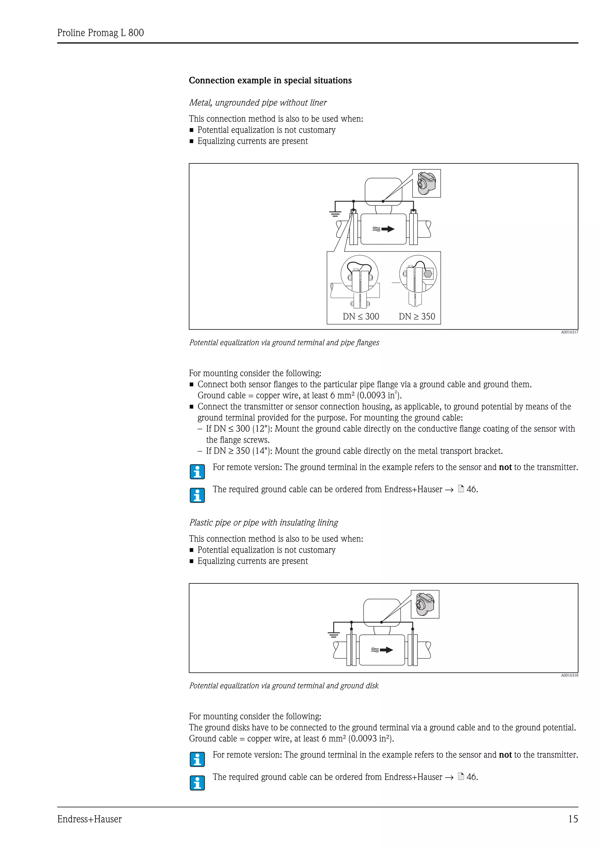 Proline Promag L 800
Endress+Hauser 15
Connection example in special situations
Metal, ungrounded pipe without liner
This connection method is also to be used when:
• Potential equalization is not customary
• Equalizing currents are present
A0016317
Potential equalization via ground terminal and pipe flanges
For mounting consider the following:
• Connect both sensor flanges to the particular pipe flange via a ground cable and ground them.
Ground cable = copper wire, at least 6 mm² (0.0093 in²).
• Connect the transmitter or sensor connection housing, as applicable, to ground potential by means of the
ground terminal provided for the purpose. For mounting the ground cable:
– If DN ≤ 300 (12"): Mount the ground cable directly on the conductive flange coating of the sensor with
the flange screws.
– If DN ≥ 350 (14"): Mount the ground cable directly on the metal transport bracket.
For remote version: The ground terminal in the example refers to the sensor and not to the transmitter.
The required ground cable can be ordered from Endress+Hauser → ä 46.
Plastic pipe or pipe with insulating lining
This connection method is also to be used when:
• Potential equalization is not customary
• Equalizing currents are present
A0016318
Potential equalization via ground terminal and ground disk
For mounting consider the following:
The ground disks have to be connected to the ground terminal via a ground cable and to the ground potential.
Ground cable = copper wire, at least 6 mm² (0.0093 in²).
For remote version: The ground terminal in the example refers to the sensor and not to the transmitter.
The required ground cable can be ordered from Endress+Hauser → ä 46.
DN 300£ DN 350³
 