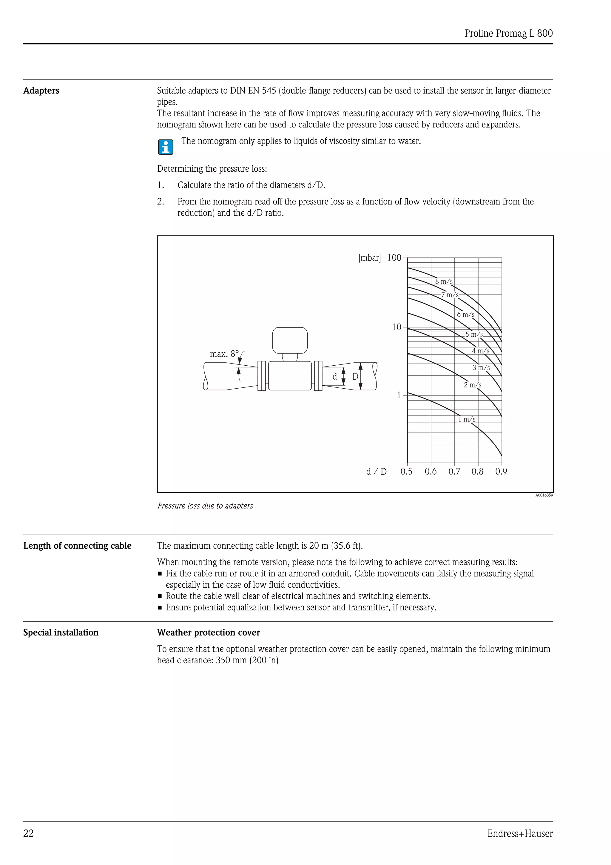 Proline Promag L 800
22 Endress+Hauser
Adapters Suitable adapters to DIN EN 545 (double-flange reducers) can be used to install the sensor in larger-diameter
pipes.
The resultant increase in the rate of flow improves measuring accuracy with very slow-moving fluids. The
nomogram shown here can be used to calculate the pressure loss caused by reducers and expanders.
The nomogram only applies to liquids of viscosity similar to water.
Determining the pressure loss:
1. Calculate the ratio of the diameters d/D.
2. From the nomogram read off the pressure loss as a function of flow velocity (downstream from the
reduction) and the d/D ratio.
A0016359
Pressure loss due to adapters
Length of connecting cable The maximum connecting cable length is 20 m (35.6 ft).
When mounting the remote version, please note the following to achieve correct measuring results:
• Fix the cable run or route it in an armored conduit. Cable movements can falsify the measuring signal
especially in the case of low fluid conductivities.
• Route the cable well clear of electrical machines and switching elements.
• Ensure potential equalization between sensor and transmitter, if necessary.
Special installation Weather protection cover
To ensure that the optional weather protection cover can be easily opened, maintain the following minimum
head clearance: 350 mm (200 in)
100
10
0.5d / D
[mbar]
0.6 0.7 0.8 0.9
1 m/s
2 m/s
3 m/s
4 m/s
5 m/s
6 m/s
7 m/s
8 m/s
1
Dd
max. 8°
 