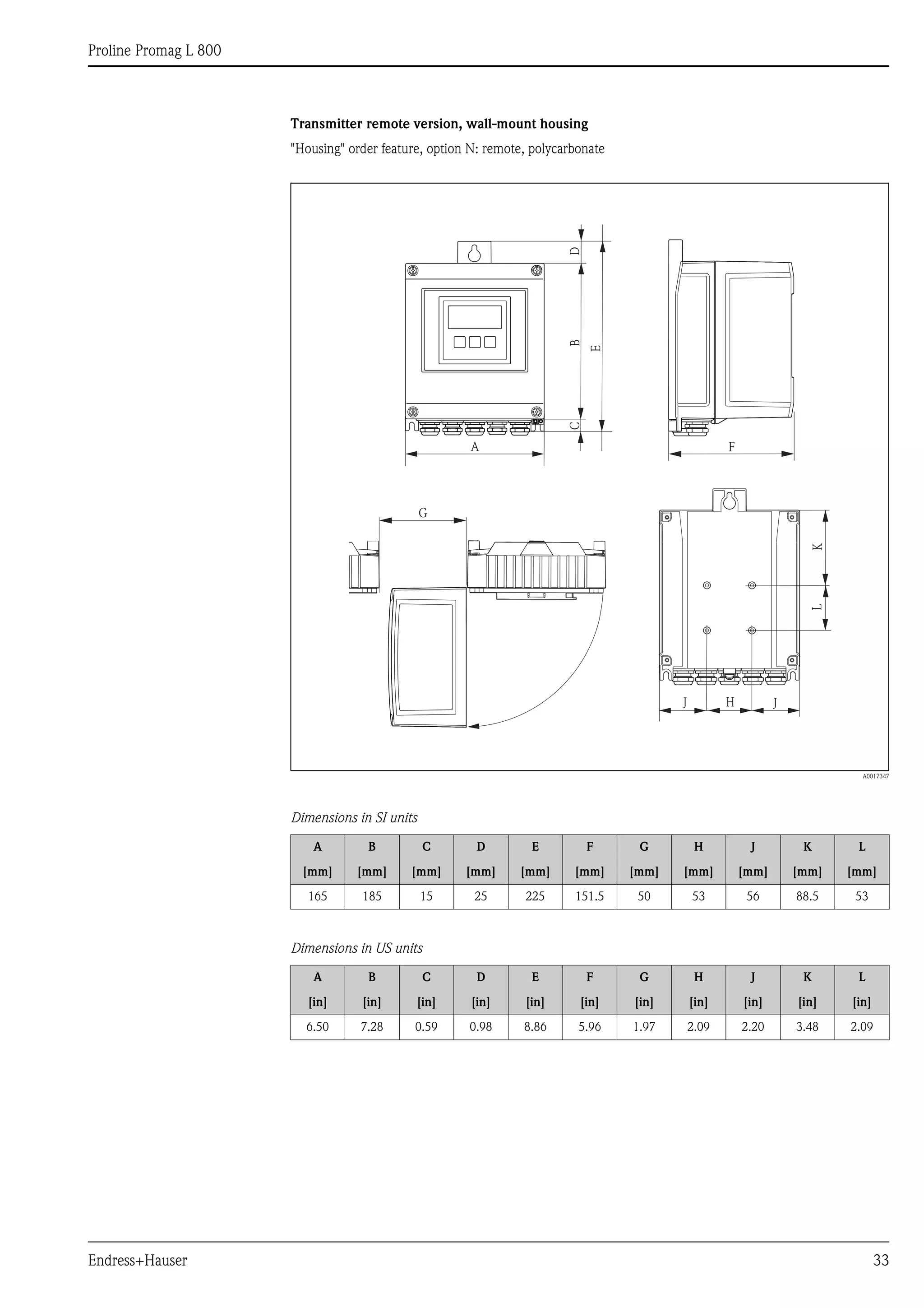 Proline Promag L 800
Endress+Hauser 33
Transmitter remote version, wall-mount housing
"Housing" order feature, option N: remote, polycarbonate
A0017347
Dimensions in SI units
Dimensions in US units
A B C D E F G H J K L
[mm] [mm] [mm] [mm] [mm] [mm] [mm] [mm] [mm] [mm] [mm]
165 185 15 25 225 151.5 50 53 56 88.5 53
A B C D E F G H J K L
[in] [in] [in] [in] [in] [in] [in] [in] [in] [in] [in]
6.50 7.28 0.59 0.98 8.86 5.96 1.97 2.09 2.20 3.48 2.09
B
A
K
G
H
L
JJ
CD
E
F
 
