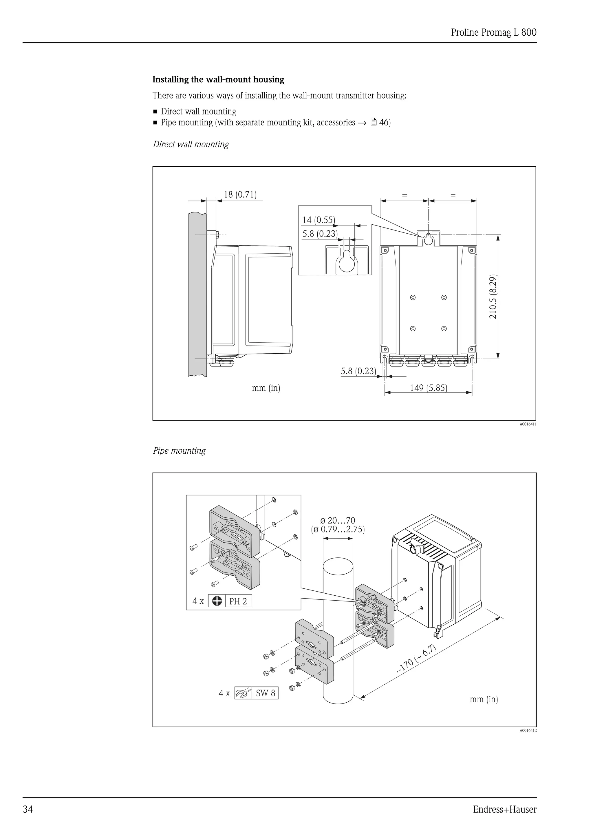 Proline Promag L 800
34 Endress+Hauser
Installing the wall-mount housing
There are various ways of installing the wall-mount transmitter housing:
• Direct wall mounting
• Pipe mounting (with separate mounting kit, accessories → ä 46)
Direct wall mounting
A0016411
Pipe mounting
A0016412
149 (5.85)
210.5(8.29)
=
5.8 (0.23)
mm (in)
18 (0.71) =
14 (0.55)
5.8 (0.23)
ø 20…70
( 0.79…2.75)ø
mm (in)
PH 2
SW 8
4 x
4 x
~
~ 6.7)
170 (
 