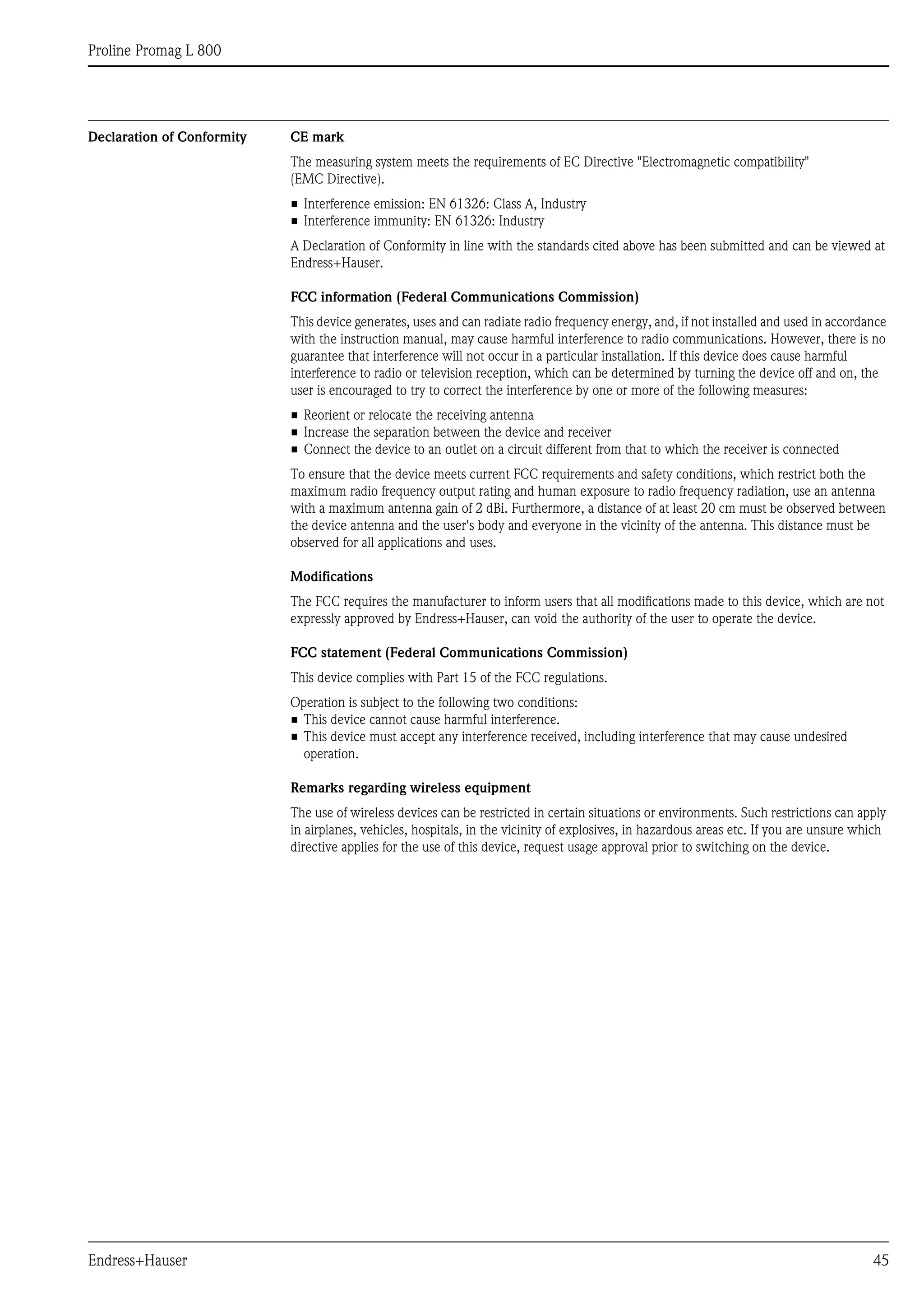 Proline Promag L 800
Endress+Hauser 45
Declaration of Conformity CE mark
The measuring system meets the requirements of EC Directive "Electromagnetic compatibility"
(EMC Directive).
• Interference emission: EN 61326: Class A, Industry
• Interference immunity: EN 61326: Industry
A Declaration of Conformity in line with the standards cited above has been submitted and can be viewed at
Endress+Hauser.
FCC information (Federal Communications Commission)
This device generates, uses and can radiate radio frequency energy, and, if not installed and used in accordance
with the instruction manual, may cause harmful interference to radio communications. However, there is no
guarantee that interference will not occur in a particular installation. If this device does cause harmful
interference to radio or television reception, which can be determined by turning the device off and on, the
user is encouraged to try to correct the interference by one or more of the following measures:
• Reorient or relocate the receiving antenna
• Increase the separation between the device and receiver
• Connect the device to an outlet on a circuit different from that to which the receiver is connected
To ensure that the device meets current FCC requirements and safety conditions, which restrict both the
maximum radio frequency output rating and human exposure to radio frequency radiation, use an antenna
with a maximum antenna gain of 2 dBi. Furthermore, a distance of at least 20 cm must be observed between
the device antenna and the user's body and everyone in the vicinity of the antenna. This distance must be
observed for all applications and uses.
Modifications
The FCC requires the manufacturer to inform users that all modifications made to this device, which are not
expressly approved by Endress+Hauser, can void the authority of the user to operate the device.
FCC statement (Federal Communications Commission)
This device complies with Part 15 of the FCC regulations.
Operation is subject to the following two conditions:
• This device cannot cause harmful interference.
• This device must accept any interference received, including interference that may cause undesired
operation.
Remarks regarding wireless equipment
The use of wireless devices can be restricted in certain situations or environments. Such restrictions can apply
in airplanes, vehicles, hospitals, in the vicinity of explosives, in hazardous areas etc. If you are unsure which
directive applies for the use of this device, request usage approval prior to switching on the device.
 
