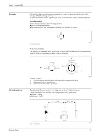 Proline Promag L 800
Endress+Hauser 21
Orientation The direction of the arrow on the sensor nameplate helps to match the sensor with the direction of flow
(direction of fluid flow through the pipe).
An optimum orientation position helps avoid gas and air accumulations and deposits in the measuring tube.
Vertical orientation
Vertical orientation is optimal in the following scenarios:
• For self-emptying piping systems.
• For sludge containing sand or stones where the solids tend to settle at the bottom.
A0015591
Vertical orientation
Horizontal orientation
The measuring electrode plane should be horizontal in the case of horizontal orientation. This prevents brief
insulation of the two measuring electrodes by entrained air bubbles.
A0016260
Horizontal orientation
1 EPD electrode for the detection of empty pipes (not supported by the measuring device)
2 Measuring electrodes for signal detection
3 Reference electrode for potential equalization
Inlet and outlet runs If possible, install the sensor upstream from fittings such as valves, T-pieces, elbows, etc.
Observe the following inlet and outlet runs to comply with accuracy specifications:
• Inlet run ≥ 5 × DN
• Outlet run ≥ 2 × DN
A0016275
Inlet and outlet runs
A
A
1
2
3
2
5 × DN³ ³ 2 × DN
 