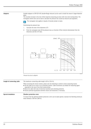Proline Promag L 800
22 Endress+Hauser
Adapters Suitable adapters to DIN EN 545 (double-flange reducers) can be used to install the sensor in larger-diameter
pipes.
The resultant increase in the rate of flow improves measuring accuracy with very slow-moving fluids. The
nomogram shown here can be used to calculate the pressure loss caused by reducers and expanders.
The nomogram only applies to liquids of viscosity similar to water.
Determining the pressure loss:
1. Calculate the ratio of the diameters d/D.
2. From the nomogram read off the pressure loss as a function of flow velocity (downstream from the
reduction) and the d/D ratio.
A0016359
Pressure loss due to adapters
Length of connecting cable The maximum connecting cable length is 20 m (35.6 ft).
When mounting the remote version, please note the following to achieve correct measuring results:
• Fix the cable run or route it in an armored conduit. Cable movements can falsify the measuring signal
especially in the case of low fluid conductivities.
• Route the cable well clear of electrical machines and switching elements.
• Ensure potential equalization between sensor and transmitter, if necessary.
Special installation Weather protection cover
To ensure that the optional weather protection cover can be easily opened, maintain the following minimum
head clearance: 350 mm (200 in)
100
10
0.5d / D
[mbar]
0.6 0.7 0.8 0.9
1 m/s
2 m/s
3 m/s
4 m/s
5 m/s
6 m/s
7 m/s
8 m/s
1
Dd
max. 8°
 