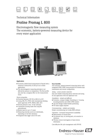 TI00116D/06/EN/01.12
71183807
Technical Information
Proline Promag L 800
Electromagnetic flow measuring system
The economic, battery-powered measuring device for
every water application
Application
• Economic, bidirectional measurement of liquids with a
minimum conductivity of ≥50 μS/cm in water
applications.
• The electromagnetic measuring principle is not
affected by pressure or temperature. The flow profile
also only has a marginal effect on the measurement
result.
Device properties
• Nominal diameter: DN 50 to 600 (2 to 24")
• Lining (HR, PU, PTFE) with international drinking
water approvals: KTW, WRAS, NSF, ACS
• Process pressure: max. 16 bar (232 psi)
• Transmitter housing made from long-life
polycarbonate
• Battery lasts for up to 15 years
• Measuring intervals can be set individually,
depending on the flow dynamics
• Integrated data logger (micro SD card)
Your benefits
The economic, battery-powered measuring device with
integrated GSM/GPRS communication for wireless data
transmission and remote configuration.
Sizing - correct product selection
Easy and reliable measuring device selection and sizing
for any application with the Applicator tool
Installation - simple and efficient
• Economic, compact design: Everything in 1 housing
including batteries and GSM/GPRS modem
• Lap joint flanges enable flexible positioning
• No mains supply required
Commissioning - reliable and intuitive
Simple commissioning via Config 5800 software
Operation - increased measurement availability
• Measurement of volume flow
• No pressure loss, no moving parts, not sensitive to
vibrations
• Wireless remote interrogation of latest device
information
Cost-effective life cycle management with W@M
 