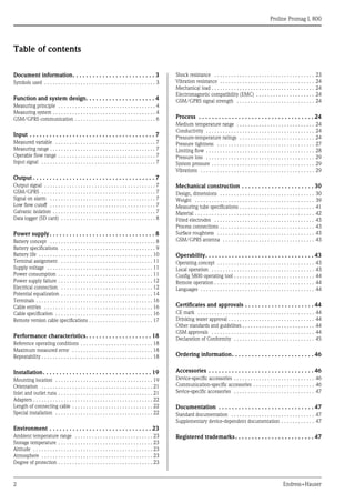 Proline Promag L 800
2 Endress+Hauser
Table of contents
Document information. . . . . . . . . . . . . . . . . . . . . . . . . 3
Symbols used . . . . . . . . . . . . . . . . . . . . . . . . . . . . . . . . . . . . . . . . 3
Function and system design. . . . . . . . . . . . . . . . . . . . . 4
Measuring principle . . . . . . . . . . . . . . . . . . . . . . . . . . . . . . . . . . . 4
Measuring system . . . . . . . . . . . . . . . . . . . . . . . . . . . . . . . . . . . . . 4
GSM/GPRS communication . . . . . . . . . . . . . . . . . . . . . . . . . . . . . 6
Input . . . . . . . . . . . . . . . . . . . . . . . . . . . . . . . . . . . . . . 7
Measured variable . . . . . . . . . . . . . . . . . . . . . . . . . . . . . . . . . . . . 7
Measuring range . . . . . . . . . . . . . . . . . . . . . . . . . . . . . . . . . . . . . . 7
Operable flow range . . . . . . . . . . . . . . . . . . . . . . . . . . . . . . . . . . . 7
Input signal . . . . . . . . . . . . . . . . . . . . . . . . . . . . . . . . . . . . . . . . . 7
Output . . . . . . . . . . . . . . . . . . . . . . . . . . . . . . . . . . . . . 7
Output signal . . . . . . . . . . . . . . . . . . . . . . . . . . . . . . . . . . . . . . . . 7
GSM/GPRS . . . . . . . . . . . . . . . . . . . . . . . . . . . . . . . . . . . . . . . . . 7
Signal on alarm . . . . . . . . . . . . . . . . . . . . . . . . . . . . . . . . . . . . . . 7
Low flow cutoff . . . . . . . . . . . . . . . . . . . . . . . . . . . . . . . . . . . . . . 7
Galvanic isolation . . . . . . . . . . . . . . . . . . . . . . . . . . . . . . . . . . . . . 7
Data logger (SD card) . . . . . . . . . . . . . . . . . . . . . . . . . . . . . . . . . . 8
Power supply. . . . . . . . . . . . . . . . . . . . . . . . . . . . . . . . 8
Battery concept . . . . . . . . . . . . . . . . . . . . . . . . . . . . . . . . . . . . . . 8
Battery specifications . . . . . . . . . . . . . . . . . . . . . . . . . . . . . . . . . . 9
Battery life . . . . . . . . . . . . . . . . . . . . . . . . . . . . . . . . . . . . . . . . . 10
Terminal assignment . . . . . . . . . . . . . . . . . . . . . . . . . . . . . . . . . 11
Supply voltage . . . . . . . . . . . . . . . . . . . . . . . . . . . . . . . . . . . . . . 11
Power consumption . . . . . . . . . . . . . . . . . . . . . . . . . . . . . . . . . . 11
Power supply failure . . . . . . . . . . . . . . . . . . . . . . . . . . . . . . . . . . 12
Electrical connection . . . . . . . . . . . . . . . . . . . . . . . . . . . . . . . . . 12
Potential equalization . . . . . . . . . . . . . . . . . . . . . . . . . . . . . . . . . 14
Terminals . . . . . . . . . . . . . . . . . . . . . . . . . . . . . . . . . . . . . . . . . . 16
Cable entries . . . . . . . . . . . . . . . . . . . . . . . . . . . . . . . . . . . . . . . 16
Cable specification . . . . . . . . . . . . . . . . . . . . . . . . . . . . . . . . . . . 16
Remote version cable specifications . . . . . . . . . . . . . . . . . . . . . . . 17
Performance characteristics. . . . . . . . . . . . . . . . . . . . 18
Reference operating conditions . . . . . . . . . . . . . . . . . . . . . . . . . . 18
Maximum measured error . . . . . . . . . . . . . . . . . . . . . . . . . . . . . 18
Repeatability . . . . . . . . . . . . . . . . . . . . . . . . . . . . . . . . . . . . . . . . 18
Installation. . . . . . . . . . . . . . . . . . . . . . . . . . . . . . . . . 19
Mounting location . . . . . . . . . . . . . . . . . . . . . . . . . . . . . . . . . . . 19
Orientation . . . . . . . . . . . . . . . . . . . . . . . . . . . . . . . . . . . . . . . . 21
Inlet and outlet runs . . . . . . . . . . . . . . . . . . . . . . . . . . . . . . . . . . 21
Adapters . . . . . . . . . . . . . . . . . . . . . . . . . . . . . . . . . . . . . . . . . . . 22
Length of connecting cable . . . . . . . . . . . . . . . . . . . . . . . . . . . . . 22
Special installation . . . . . . . . . . . . . . . . . . . . . . . . . . . . . . . . . . . 22
Environment . . . . . . . . . . . . . . . . . . . . . . . . . . . . . . . 23
Ambient temperature range . . . . . . . . . . . . . . . . . . . . . . . . . . . . 23
Storage temperature . . . . . . . . . . . . . . . . . . . . . . . . . . . . . . . . . . 23
Altitude . . . . . . . . . . . . . . . . . . . . . . . . . . . . . . . . . . . . . . . . . . . 23
Atmosphere . . . . . . . . . . . . . . . . . . . . . . . . . . . . . . . . . . . . . . . . 23
Degree of protection . . . . . . . . . . . . . . . . . . . . . . . . . . . . . . . . . . 23
Shock resistance . . . . . . . . . . . . . . . . . . . . . . . . . . . . . . . . . . . . 23
Vibration resistance . . . . . . . . . . . . . . . . . . . . . . . . . . . . . . . . . . 24
Mechanical load . . . . . . . . . . . . . . . . . . . . . . . . . . . . . . . . . . . . . 24
Electromagnetic compatibility (EMC) . . . . . . . . . . . . . . . . . . . . . 24
GSM/GPRS signal strength . . . . . . . . . . . . . . . . . . . . . . . . . . . . 24
Process . . . . . . . . . . . . . . . . . . . . . . . . . . . . . . . . . . . 24
Medium temperature range . . . . . . . . . . . . . . . . . . . . . . . . . . . . 24
Conductivity . . . . . . . . . . . . . . . . . . . . . . . . . . . . . . . . . . . . . . . 24
Pressure-temperature ratings . . . . . . . . . . . . . . . . . . . . . . . . . . . 24
Pressure tightness . . . . . . . . . . . . . . . . . . . . . . . . . . . . . . . . . . . 27
Limiting flow . . . . . . . . . . . . . . . . . . . . . . . . . . . . . . . . . . . . . . . 28
Pressure loss . . . . . . . . . . . . . . . . . . . . . . . . . . . . . . . . . . . . . . . 29
System pressure . . . . . . . . . . . . . . . . . . . . . . . . . . . . . . . . . . . . . 29
Vibrations . . . . . . . . . . . . . . . . . . . . . . . . . . . . . . . . . . . . . . . . . 29
Mechanical construction . . . . . . . . . . . . . . . . . . . . . . 30
Design, dimensions . . . . . . . . . . . . . . . . . . . . . . . . . . . . . . . . . . 30
Weight . . . . . . . . . . . . . . . . . . . . . . . . . . . . . . . . . . . . . . . . . . . 39
Measuring tube specifications . . . . . . . . . . . . . . . . . . . . . . . . . . . 41
Material . . . . . . . . . . . . . . . . . . . . . . . . . . . . . . . . . . . . . . . . . . . 42
Fitted electrodes . . . . . . . . . . . . . . . . . . . . . . . . . . . . . . . . . . . . 43
Process connections . . . . . . . . . . . . . . . . . . . . . . . . . . . . . . . . . . 43
Surface roughness . . . . . . . . . . . . . . . . . . . . . . . . . . . . . . . . . . . 43
GSM/GPRS antenna . . . . . . . . . . . . . . . . . . . . . . . . . . . . . . . . . 43
Operability. . . . . . . . . . . . . . . . . . . . . . . . . . . . . . . . . 43
Operating concept . . . . . . . . . . . . . . . . . . . . . . . . . . . . . . . . . . . 43
Local operation . . . . . . . . . . . . . . . . . . . . . . . . . . . . . . . . . . . . . 43
Config 5800 operating tool . . . . . . . . . . . . . . . . . . . . . . . . . . . . . 44
Remote operation . . . . . . . . . . . . . . . . . . . . . . . . . . . . . . . . . . . . 44
Languages . . . . . . . . . . . . . . . . . . . . . . . . . . . . . . . . . . . . . . . . . 44
Certificates and approvals . . . . . . . . . . . . . . . . . . . . . 44
CE mark . . . . . . . . . . . . . . . . . . . . . . . . . . . . . . . . . . . . . . . . . . 44
Drinking water approval . . . . . . . . . . . . . . . . . . . . . . . . . . . . . . . 44
Other standards and guidelines . . . . . . . . . . . . . . . . . . . . . . . . . . 44
GSM approvals . . . . . . . . . . . . . . . . . . . . . . . . . . . . . . . . . . . . . 44
Declaration of Conformity . . . . . . . . . . . . . . . . . . . . . . . . . . . . . 45
Ordering information. . . . . . . . . . . . . . . . . . . . . . . . . 46
Accessories . . . . . . . . . . . . . . . . . . . . . . . . . . . . . . . . 46
Device-specific accessories . . . . . . . . . . . . . . . . . . . . . . . . . . . . . 46
Communication-specific accessories . . . . . . . . . . . . . . . . . . . . . . 46
Sevice-specific accessories . . . . . . . . . . . . . . . . . . . . . . . . . . . . . 47
Documentation . . . . . . . . . . . . . . . . . . . . . . . . . . . . . 47
Standard documentation . . . . . . . . . . . . . . . . . . . . . . . . . . . . . . 47
Supplementary device-dependent documentation . . . . . . . . . . . . 47
Registered trademarks. . . . . . . . . . . . . . . . . . . . . . . . 47
 