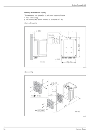 Proline Promag L 800
34 Endress+Hauser
Installing the wall-mount housing
There are various ways of installing the wall-mount transmitter housing:
• Direct wall mounting
• Pipe mounting (with separate mounting kit, accessories → ä 46)
Direct wall mounting
A0016411
Pipe mounting
A0016412
149 (5.85)
210.5
(8.29)
=
5.8 (0.23)
mm (in)
18 (0.71) =
14 (0.55)
5.8 (0.23)
ø 20…70
( 0.79…2.75)
ø
mm (in)
PH 2
SW 8
4 x
4 x
~
~ 6.7)
170 (
 