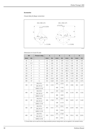 Proline Promag L 800
38 Endress+Hauser
Accessories
Ground disks for flange connections
A0017303
Dimensions in SI and US units
DN Pressure rating A B D H
[mm] [in] [mm] [in] [mm] [in] [mm] [in] [mm] [in]
50 2" 1) 52 2.05 101 3.98 115.5 4.55 108 4.25
65 2 ½" 1) 68 2.68 121 4.76 131.5 5.18 118 4.65
80 3" 1) 80 3.15 131 5.16 154.5 6.08 135 5.31
100 4" 1) 104 4.09 156 6.14 186.5 7.34 153 6.02
125 5" 1) 130 5.12 187 7.36 206.5 8.13 160 6.30
150 6" 1) 158 6.22 217 8.54 256 10.08 184 7.24
200 8" 1) 206 8.11 267 10.51 288 11.34 205 8.07
250 10" 1) 260 10.24 328 12.91 359 14.13 240 9.45
300 12" 1) 312 12.28 375 14.76 413 16.26 273 10.75
350 14"
DIN, PN 6
343 13.50
433 16.54
479 18.86 365 14.37
DIN, PN 10
420 17.05
ASME, Cl.150
400 16"
DIN, PN 6
393 15.47
470 18.50
542 21.34 395 15.55
DIN, PN 10
480 18.90
ASME, Cl.150
450 18"
DIN, PN 6
439 17.28
525 20.67
583 22.95 417 16.42
DIN, PN 10
538 21.18
ASME, Cl.150
500 20"
DIN, PN 6
493 19.41
575 23.31
650 25.59 460 18.11
DIN, PN 10
592 22.64
ASME, Cl.150
600 24"
DIN, PN 6
593 23.35
676 27.28
766 30.16 522 20.55
DIN, PN 10
693 26.61
ASME, Cl.150
1) Ground disks can be used for all the flange standards/pressure ratings which can be supplied in the standard version.
H
H
DN£ 300 (12")
t = 2 (0.08)
t = 2 (0.08)
9 (0.35)
Æ
6.5 (0.26)
Æ
B
Æ
A
Æ D
Æ
A
Æ
B
Æ
D
Æ
³
DN 350 (14")
 