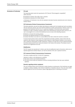 Proline Promag L 800
Endress+Hauser 45
Declaration of Conformity CE mark
The measuring system meets the requirements of EC Directive "Electromagnetic compatibility"
(EMC Directive).
• Interference emission: EN 61326: Class A, Industry
• Interference immunity: EN 61326: Industry
A Declaration of Conformity in line with the standards cited above has been submitted and can be viewed at
Endress+Hauser.
FCC information (Federal Communications Commission)
This device generates, uses and can radiate radio frequency energy, and, if not installed and used in accordance
with the instruction manual, may cause harmful interference to radio communications. However, there is no
guarantee that interference will not occur in a particular installation. If this device does cause harmful
interference to radio or television reception, which can be determined by turning the device off and on, the
user is encouraged to try to correct the interference by one or more of the following measures:
• Reorient or relocate the receiving antenna
• Increase the separation between the device and receiver
• Connect the device to an outlet on a circuit different from that to which the receiver is connected
To ensure that the device meets current FCC requirements and safety conditions, which restrict both the
maximum radio frequency output rating and human exposure to radio frequency radiation, use an antenna
with a maximum antenna gain of 2 dBi. Furthermore, a distance of at least 20 cm must be observed between
the device antenna and the user's body and everyone in the vicinity of the antenna. This distance must be
observed for all applications and uses.
Modifications
The FCC requires the manufacturer to inform users that all modifications made to this device, which are not
expressly approved by Endress+Hauser, can void the authority of the user to operate the device.
FCC statement (Federal Communications Commission)
This device complies with Part 15 of the FCC regulations.
Operation is subject to the following two conditions:
• This device cannot cause harmful interference.
• This device must accept any interference received, including interference that may cause undesired
operation.
Remarks regarding wireless equipment
The use of wireless devices can be restricted in certain situations or environments. Such restrictions can apply
in airplanes, vehicles, hospitals, in the vicinity of explosives, in hazardous areas etc. If you are unsure which
directive applies for the use of this device, request usage approval prior to switching on the device.
 
